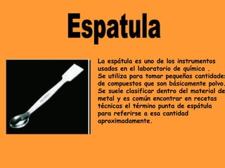 La espátula es uno de los instrumentos
usados en el laboratorio de química .
Se utiliza para tomar pequeñas cantidades
de compuestos que son básicamente polvo.
Se suele clasificar dentro del material de
metal y es común encontrar en recetas
técnicas el término punta de espátula
para referirse a esa cantidad
aproximadamente.
 