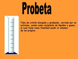 Tubo de cristal alargado y graduado, cerrado por un
extremo, usado como recipiente de líquidos o gases,
el cual tiene como finalidad medir el volumen
de los propios.
 