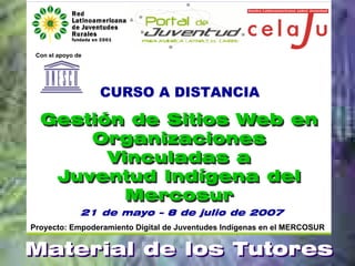 Con el apoyo de




                   CURSO A DISTANCIA

  Gestión de Sitios Web en
      Organizaciones
        Vinculadas a
   Juventud Indígena del
          Mercosur
               21 de mayo – 8 de julio de 2007
Proyecto: Empoderamiento Digital de Juventudes Indígenas en el MERCOSUR


Material de los Tutores
 