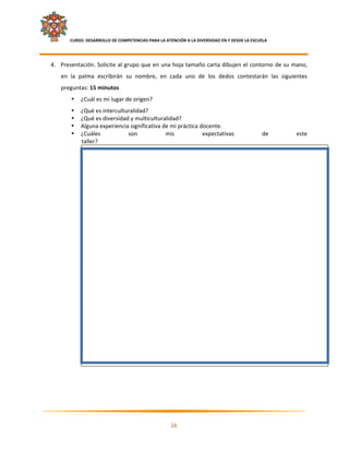     CURSO: DESARROLLO DE COMPETENCIAS PARA LA ATENCIÓN A LA DIVERSIDAD EN Y DESDE LA ESCUELA  
 

    4. Presentación. Solicite al grupo que en una hoja tamaño carta dibujen el contorno de su mano, 
       en  la  palma  escribirán  su  nombre,  en  cada  uno  de  los  dedos  contestarán  las  siguientes 
       preguntas: 15 minutos 
              •   ¿Cuál es mi lugar de origen? 
              •   ¿Qué es interculturalidad? 
              •   ¿Qué es diversidad y multiculturalidad? 
              •   Alguna experiencia significativa de mi práctica docente. 
              •   ¿Cuáles           son             mis            expectativas                     de     este 
                  taller?

                      




                                                                                                                    
 
 
 


                                                                                                                

                                                           16 

 
 