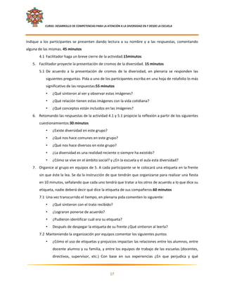     CURSO: DESARROLLO DE COMPETENCIAS PARA LA ATENCIÓN A LA DIVERSIDAD EN Y DESDE LA ESCUELA  
 

Indique  a  los  participantes  se  presenten  dando  lectura  a  su  nombre  y  a  las  respuestas,  comentando 
alguna de las mismas. 45 minutos 
        4.1 Facilitador haga un breve cierre de la actividad.15minutos 
    5. Facilitador proyecte la presentación de cromos de la diversidad. 15 minutos 
        5.1 De  acuerdo  a  la  presentación  de  cromos  de  la  diversidad,  en  plenaria  se  responden  las 
               siguientes preguntas. Pida a uno de los participantes escriba en una hoja de rotafolio lo más 
               significativo de las respuestas:55 minutos 
               •    ¿Qué sintieron al ver y observar estas imágenes? 
               •    ¿Qué relación tienen estas imágenes con la vida cotidiana? 
               •    ¿Qué conceptos están incluidos en las imágenes?  
    6. Retomando las respuestas de la actividad 4.1 y 5.1 propicie la reflexión a partir de los siguientes 
        cuestionamientos:30 minutos 
               •    ¿Existe diversidad en este grupo? 
               •    ¿Qué nos hace comunes en este grupo? 
               •    ¿Qué nos hace diversos en este grupo? 
               •    ¿La diversidad es una realidad reciente o siempre ha existido? 
               •    ¿Cómo se vive en el ámbito social? y ¿En la escuela y el aula esta diversidad? 
    7. Organice al grupo en equipos de 5. A cada participante se le colocará una etiqueta en la frente 
        sin que éste la lea. Se da la instrucción de que tendrán que organizarse para realizar una fiesta 
        en 10 minutos, señalando que cada uno tendrá que tratar a los otros de acuerdo a lo que dice su 
        etiqueta, nadie deberá decir qué dice la etiqueta de sus compañeros.60 minutos 
        7.1 Una vez transcurrido el tiempo, en plenaria pida comenten lo siguiente: 
               •    ¿Qué sintieron con el trato recibido?  
               •    ¿Lograron ponerse de acuerdo?  
               •    ¿Pudieron identificar cuál era su etiqueta? 
               •    Después de despegar la etiqueta de su frente ¿Qué sintieron al leerla? 
        7.2 Manteniendo la organización por equipos comentar los siguientes puntos 
               •    ¿Cómo el uso de etiquetas y prejuicios impactan las relaciones entre los alumnos, entre 
                    docente alumno y su familia, y entre los equipos de trabajo de las escuelas (docentes, 
                    directivos,  supervisor,  etc.)  Con  base  en  sus  experiencias  ¿En  que  perjudica  y  qué 

                                                                                                                   

                                                            17 

 
 