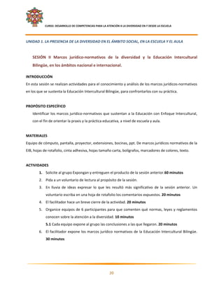     CURSO: DESARROLLO DE COMPETENCIAS PARA LA ATENCIÓN A LA DIVERSIDAD EN Y DESDE LA ESCUELA  
 

UNIDAD 1. LA PRESENCIA DE LA DIVERSIDAD EN EL ÁMBITO SOCIAL, EN LA ESCUELA Y EL AULA  
     
    SESIÓN  II  Marcos  jurídico‐normativos  de  la  diversidad  y  la  Educación  Intercultural 
    Bilingüe, en los ámbitos nacional e internacional.  

INTRODUCCIÓN 
En esta sesión se realizan actividades para el conocimiento y análisis de los marcos jurídicos‐normativos 
en los que se sustenta la Educación Intercultural Bilingüe, para confrontarlos con su práctica. 
 
PROPÓSITO ESPECÍFICO 
    Identificar  los  marcos  jurídico‐normativos  que  sustentan  a  la  Educación  con  Enfoque  Intercultural, 
    con el fin de orientar la praxis y la práctica educativa, a nivel de escuela y aula. 
 
MATERIALES 
Equipo de cómputo, pantalla, proyector, extensiones, bocinas, ppt. De marcos jurídicos normativos de la 
EIB, hojas de rotafolio, cinta adhesiva, hojas tamaño carta, bolígrafos, marcadores de colores, texto. 
 
ACTIVIDADES 
        1. Solicite al grupo Expongan y entreguen el producto de la sesión anterior.60 minutos 
        2. Pida a un voluntario de lectura al propósito de la sesión. 
        3. En  lluvia  de  ideas  expresar  lo  que  les  resultó  más  significativo  de  la  sesión  anterior.  Un 
               voluntario escriba en una hoja de rotafolio los comentarios expuestos. 20 minutos 
        4. El facilitador hace un breve cierre de la actividad. 20 minutos 
        5. Organice  equipos  de  6  participantes  para  que  comenten  qué  normas,  leyes  y  reglamentos 
               conocen sobre la atención a la diversidad. 10 minutos 
               5.1 Cada equipo expone al grupo las conclusiones a las que llegaron. 20 minutos 
        6. El  facilitador  expone  los  marcos  jurídico  normativos  de  la  Educación  Intercultural  Bilingüe. 
               30 minutos 




                                                                                                                     

                                                            20 

 
 