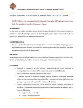     CURSO: DESARROLLO DE COMPETENCIAS PARA LA ATENCIÓN A LA DIVERSIDAD EN Y DESDE LA ESCUELA  
 

UNIDAD 1. LA PRESENCIA DE LA DIVERSIDAD EN EL ÁMBITO SOCIAL, EN LA ESCUELA Y EL AULA  
 
    SESIÓN III Referentes conceptuales de la educación intercultural bilingüe y el tratamiento 
    de la diversidad en lo social, en la escuela y el aula. 

INTRODUCCIÓN  
En esta sesión se realizan actividades para el conocimiento y análisis de los referentes conceptuales de 
la Educación Intercultural Bilingüe, así como las diferentes posturas que se asumen ante la diversidad en 
lo social y en lo educativo a fin de enriquecer su práctica. 
 
PROPÓSITO ESPECÍFICO 
    Conocer  y  analizar  los  referentes  conceptuales  de  la  educación  intercultural  bilingüe  y  proponer 
    algunas estrategias que permitan incorporar en la práctica profesional nuevos elementos que lleven 
    a un adecuado tratamiento de la diversidad. 

MATERIALES 
Equipo de cómputo, pantalla, proyector, extensiones, bocinas, hojas de rotafolio, cinta adhesiva, hojas 
tamaño carta, bolígrafos, marcadores de colores, textos, video Testimonios con valor. 
 
ACTIVIDADES 
        1. Recapitule  lo  revisado  en  la  sesión  anterior.  Y  pida  comentar,  de  manera  voluntaria,  lo 
               investigado sobre la normativa relativa a la atención a la diversidad. 30 minutos 
        2. Pida a un voluntario de lectura al propósito de la sesión. 
        3. En  plenaria  retomar  los  conceptos  surgidos  hasta  el  momento  (diversidad,  identidad, 
               cultura, lengua, multiculturalidad, interculturalidad y educación intercultural bilingüe y otro 
               que hayan surgido desde las actividades anteriores).20 minutos 
        4. Organice al grupo en cuatro equipos, a fin de dar lectura al texto El enfoque intercultural en 
               educación.  Orientaciones  para  maestros  de  primaria.  La  organización  de  la  lectura  será  la 
               siguiente: 30 minutos 
                    •   Equipo 1: cultura e identidad  
                    •   Equipo 2: lengua y diversidad 

                                                                                                                     

                                                            23 

 
 