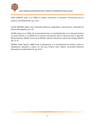     CURSO: DESARROLLO DE COMPETENCIAS PARA LA ATENCIÓN A LA DIVERSIDAD EN Y DESDE LA ESCUELA  
 

LOPEZ  SANCHEZ,  Javier  et  al  (2006)  El  enfoque  intercultural  en  educación.  Orientaciones  para  la 
docencia. SEP‐CGEIB, México. pp. 17‐30 
 
PULIDO  MOYANO,  Rafael,  (s/a).  Diversidad,  diferencia,  desigualdad  y  discriminación,  Universidad  de 
Almería, Mimeográfico. pp. 1‐12.  

DELORS, Jaques, et al. (1996). De la comunidad de base a la sociedad Mundial, en La educación encierra 
un  tesoro  (Informe  a  la  UNESCO  de  la  Comisión  Internacional  sobre  la  educación  para  el  siglo  XXI). 
México Ediciones UNESCO, Correo de la UNESCO, Colección: Educación y Cultura para el Nuevo Milenio 
pps. 32 ‐47. 

MEDINA,  Núñez  Ignacio,  (2000)  Entre  la  globalización  y  la  mundialización  de  América  Latina  en 
Globalización,  educación  y  cultura.  Un  reto  para  América  Latina.  México,  Universidad  Autónoma 
Metropolitana Unidad Xochimilco. pp. 23‐38. 

 




                                                                                                                   

                                                            25 

 
 