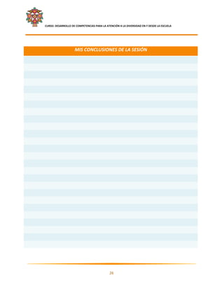     CURSO: DESARROLLO DE COMPETENCIAS PARA LA ATENCIÓN A LA DIVERSIDAD EN Y DESDE LA ESCUELA  
 

 

                            MIS CONCLUSIONES DE LA SESIÓN 
 
 
 
 
 
 
 
 
 
 
 
 
 
 
 
 
 
 
 
 
 
 
 
 
 
 




                                                                                                      

                                                     26 

 
 