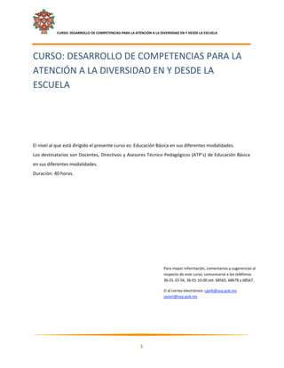    CURSO: DESARROLLO DE COMPETENCIAS PARA LA ATENCIÓN A LA DIVERSIDAD EN Y DESDE LA ESCUELA  
 


CURSO: DESARROLLO DE COMPETENCIAS PARA LA 
ATENCIÓN A LA DIVERSIDAD EN Y DESDE LA 
ESCUELA 
 
 
 
 
 
 
El nivel al que está dirigido el presente curso es: Educación Básica en sus diferentes modalidades. 
Los destinatarios son Docentes, Directivos y Asesores Técnico Pedagógicos (ATP’s) de Educación Básica 
en sus diferentes modalidades. 
Duración: 40 horas. 



 
 

 

 

 

 

 

                                                                         Para mayor información, comentarios y sugerencias al 
                                                                         respecto de este curso, comunicarse a los teléfonos  
                                                                         36‐01‐33‐56, 36‐01‐10‐00 ext. 68565, 68678 y 68567.  

                                                                         O al correo electrónico: cgeib@sep.gob.mx 
                                                                         javierl@sep.gob.mx  
 

 



                                                                                                                           

                                                            3 

 
 