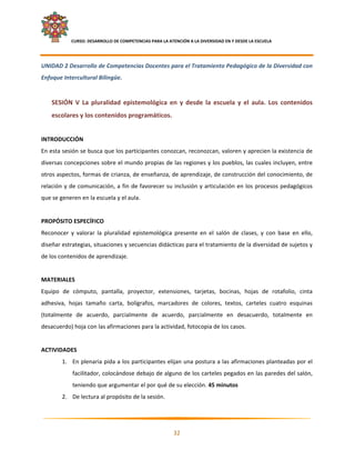     CURSO: DESARROLLO DE COMPETENCIAS PARA LA ATENCIÓN A LA DIVERSIDAD EN Y DESDE LA ESCUELA  
 

UNIDAD 2 Desarrollo de Competencias Docentes para el Tratamiento Pedagógico de la Diversidad con 
Enfoque Intercultural Bilingüe. 
     
    SESIÓN  V  La  pluralidad  epistemológica  en  y  desde  la  escuela  y  el  aula.  Los  contenidos 
    escolares y los contenidos programáticos.  
 
INTRODUCCIÓN 
En esta sesión se busca que los participantes conozcan, reconozcan, valoren y aprecien la existencia de 
diversas concepciones sobre el mundo propias de las regiones y los pueblos, las cuales incluyen, entre 
otros aspectos, formas de crianza, de enseñanza, de aprendizaje, de construcción del conocimiento, de 
relación  y  de  comunicación,  a  fin  de  favorecer  su  inclusión  y  articulación  en  los  procesos  pedagógicos 
que se generen en la escuela y el aula.  
 
PROPÓSITO ESPECÍFICO 
Reconocer  y  valorar  la  pluralidad  epistemológica  presente  en  el  salón  de  clases,  y  con  base  en  ello, 
diseñar estrategias, situaciones y secuencias didácticas para el tratamiento de la diversidad de sujetos y 
de los contenidos de aprendizaje. 
 
MATERIALES 
Equipo  de  cómputo,  pantalla,  proyector,  extensiones,  tarjetas,  bocinas,  hojas  de  rotafolio,  cinta 
adhesiva,  hojas  tamaño  carta,  bolígrafos,  marcadores  de  colores,  textos,  carteles  cuatro  esquinas 
(totalmente  de  acuerdo,  parcialmente  de  acuerdo,  parcialmente  en  desacuerdo,  totalmente  en 
desacuerdo) hoja con las afirmaciones para la actividad, fotocopia de los casos. 
 
ACTIVIDADES 
         1. En plenaria pida a los participantes elijan una postura a las afirmaciones planteadas por el 
               facilitador, colocándose debajo de alguno de los carteles pegados en las paredes del salón, 
               teniendo que argumentar el por qué de su elección. 45 minutos 
         2. De lectura al propósito de la sesión. 


                                                                                                                      

                                                            32 

 
 