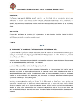     CURSO: DESARROLLO DE COMPETENCIAS PARA LA ATENCIÓN A LA DIVERSIDAD EN Y DESDE LA ESCUELA  
 

PRODUCTOS  
Diseño  de  una  propuesta  didáctica  para  la  atención  a  la  diversidad.  Esto  es  para  contar  con  un  aula 
incluyente, de manera que el trabajo escolar, incluya la gama de diversidades que allí se presentan, y de 
manera concreta con lo concerniente a otras lógicas de construcción de conocimiento de las niñas y los 
niños. 
 
EVALUACIÓN 
Asistencia  y  permanencia,  participación,  cumplimiento  de  los  acuerdos  grupales,  realización  de  las 
actividades, manejo de conceptos, trabajo grupal. 
 
ANEXOS 

                                                        CASOS 
La “organización” de los alumnos. El tratamiento de la diversidad en el aula. 

Así, en el salón de 5° grado me llamó la atención la forma de trabajo del maestro ante sus alumnos, pues 
con el fin de organizar bien el grupo, procedía a hacerlo dialogando con los niños. Veamos una parte del 
desarrollo de este diálogo: 

Maestro: Bueno chamacos, estamos iniciando el ciclo escolar y tenemos que organizarnos bien porque si 
no, no vamos a avanzar con el programa  ¿me oyeron? 

Alumnos: Síiii, maaeestrooo (en coro sólo algunos alumnos). 

Maestro: Muy bien, después de haber realizado el diagnóstico, he encontrado que hay muchos que no 
deberían  estar  aquí,  de  plano  creo  que  pasaron  de  noche  el  cuarto  grado.  Tú  Eleazar  de  plano  ya 
deberías mejor dedicarte al campo, estás en quinto grado, ya estás grande y tus letras ni se entienden, 
además ya me di cuenta que eres demasiado flojo para hacer tus trabajos, deberías echarle más ganas, 
aprende de Gilberto que es muy trabajador. 

Lo mismo pasa contigo túuu... ¿cómo te llamas? Ah sí, tú Bernardo, no sé qué voy a hacer contigo, veo 
que no has avanzado nada, no sé cómo te pasaron a quinto grado, yo que tu maestro te hubiera dejado 
de nuevo en cuarto grado por tu propio bien; es que veo que te falta mucho. Y con ustedes mujeres ya ni 
se  diga,  de  plano  como  que  aprenden  muy  lentamente,  de  plano  son  más  de  la  cocina.  No  sé  por  qué 
pero  los  varones  como  que  le  echan  más  ganas,  ustedes  deben  echarle  ganas  también,  alcancen  a  los 
hombres. 



                                                                                                                     

                                                            34 

 
 