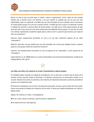     CURSO: DESARROLLO DE COMPETENCIAS PARA LA ATENCIÓN A LA DIVERSIDAD EN Y DESDE LA ESCUELA  
 

Bueno,  la  cosa  es  que  ya  están  aquí,  ni  modos,  vamos  a  organizarnos,  miren,  todos  los  que  nombre 
ahorita  que  se  formen  aquí  a  mi  derecha,  y  los  que  nombre  en  seguida  que  son  los  que  van  más 
adelantados, aquí a mi izquierda. A ustedes que van más atrasados los voy a atender como si estuvieran 
en cuarto grado, porque si no me van a atrasar mucho. Y ustedes que van a estar a mi izquierda sí vamos 
a trabajar de acuerdo a nuestros libros de quinto grado, y les pido que le echen ganas porque de aquí 
tiene que salir el que concurse en la zona escolar para que defienda nuestro grupo. Yo creo que así como 
nos estamos organizando sí podemos lograr ganar ¿cómo lo ven? o ¿quieren que de plano, por culpa de 
ellos nos atrasemos? 

Alumnos:  Nooo  maaaestrooo  (contestan  en  coro  y  en  voz  alta,  solamente  algunos  de  los  niños 
“avanzados”). 

Maestro: Muy bien, así que ustedes que van más atrasados van a tener que trabajar mucho si quieren 
pasarse a este grupo ¿Están de acuerdo así entonces? 

Alumnos:  Síii  maaaeeestrooo  (contestan  en  coro  la  mayoría  de  los  “avanzados”  y  unos  cuantos  de  los 
“atrasados”). 

López Sánchez, et. al. (2004) Educar en y para la diversidad. Curso General de Actualización. Cuaderno de 
trabajo México, SEP. pp.24 

 

 

Las niñas y los niños y los maestros en el aula. Conocimientos y saberes propios. 

En realidad estaba iniciando mi trabajo de investigación. Era un día lunes, el primer día de clases de la 
semana.  Estuve  presente  desde  el  homenaje  a  la  bandera  nacional  que  se  acostumbra  realizar  en  la 
escuela. Pasado este evento, los alumnos y los maestros de educación preescolar y primaria procedieron 
a pasar a sus respectivas aulas. 

Mi tema de investigación era en torno a la educación preescolar, así pues, pasé al salón de tercer grado. 
Estuve muy atenta al trabajo de la maestra con los niños. El tema que estaban abordando era: Vamos a 
dibujar todos.  

(Signos: M: maestra, N: niños, I: investigadora.) 

M: A ver, niños, vamos a continuar, ¿qué les parece si dibujamos? 

N: Sí maestra (en coro, sólo algunos). 




                                                                                                                  

                                                            35 

 
 