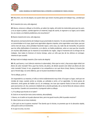     CURSO: DESARROLLO DE COMPETENCIAS PARA LA ATENCIÓN A LA DIVERSIDAD EN Y DESDE LA ESCUELA  
 

M: Muy bien, eso me da alegría, eso quiere decir que tienen muchas ganas de trabajar hoy, ¿verdad que 
sí? 

N: Sí maestra (en coro, sólo algunos). 

M: Bueno, entonces a dibujar se ha dicho, ya saben las reglas, ahí están los materiales para que los usen, 
y no se vayan a pelear, cuando agarren un material, luego de usarlo, lo regresan a su lugar y así a todos 
les va a tocar y no habrán problemas ¿me escucharon? 

N: Bueno maestra (en coro, sólo algunos). 

Me parecía una buena forma de trabajo la que practicaba la maestra. Yo veía asombrada cómo los niños 
se concentraban en lo suyo, igual unos agarraban algunas crayolas, otros agarraban unas hojas, que por 
cierto eran de reuso, otros pintaban haciendo rayas u otra cosa, así, todo iba de maravilla; me parecía 
que los niños disfrutaban el momento, y en efecto, no había problemas, salvo un caso que fue resuelto 
sin muchas dificultades por la maestra al recordarles las reglas. Llegó el momento de la entrega de los 
trabajos.  Casi  todos  lo  hicieron  al  mismo  tiempo,  salvo  un  niño  que  fue  de  los  últimos  en  entregar. 
Veamos lo que sucedió. 

N: Aquí está mi trabajo maestra. (Con rostro de alegría) 

M: Ah, qué bueno, a ver (silencio mientras lo observaba). ¡Pero qué es esto!, ¿hay acaso algún árbol con 
flores de color morado? Pero ¿qué has hecho, de plano, de dónde sacaste este árbol con flores de este 
color morado? (risas). A ver, pregúntale a tus compañeros a ver qué dicen (risas). Bueno, lo bueno fue 
que sí hiciste algo, no como Alfonso, que se la pasó rascándose la cabeza. 

Ten tu dibujo, ya lo vi. 

Sin responderle a su maestra, el niño se retiró evidentemente muy triste. Al ocupar su lugar, noté que me 
miraba  de  reojo;  cuando  sentía  su  mirada,  yo  volteaba  a  verlo  y  él  se  agachaba.  Yo  tenía  ganas  de 
intervenir,  tenía  ganas  de  hablar  con  él,  sin  embargo,  me  tuve  que  esperar  hasta  la  hora  de  la  salida 
para acercarme a él. Así, comencé a hablarle de su bonito peinado, de su morral lleno de vistosos colores 
muy bonitos. Cuando creí conveniente, le pregunté sobre su dibujo: 
I: ¿Y tu dibujo que hiciste en el salón? 
N: Está en mi morral (en tono como molesto, desconfiado). 
I: Bueno, en el salón no lo pude observar bien, pero me gustó mucho ¿Me lo puedes mostrar? 
N: ¡Noo! (otra vez en tono molesto). 

I: ¿Por qué no me lo quieres mostrar? Tan bonito que lo hiciste, te prometo que te lo devuelvo rápido, 
sólo quiero verlo un momentito. 
N: Es que no sirve, no sirve. 

                                                                                                                        

                                                             36 

 
 