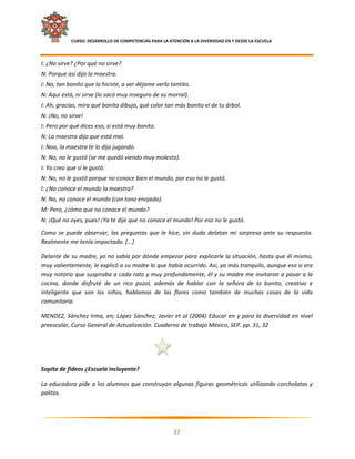     CURSO: DESARROLLO DE COMPETENCIAS PARA LA ATENCIÓN A LA DIVERSIDAD EN Y DESDE LA ESCUELA  
 

I: ¿No sirve? ¿Por qué no sirve? 
N: Porque así dijo la maestra. 
I: No, tan bonito que lo hiciste, a ver déjame verlo tantito. 
N: Aquí está, ni sirve (lo sacó muy inseguro de su morral). 
I: Ah, gracias, mira qué bonito dibujo, qué color tan más bonito el de tu árbol. 
N: ¡No, no sirve! 
I: Pero por qué dices eso, si está muy bonito. 
N: La maestra dijo que está mal. 
I: Noo, la maestra te lo dijo jugando. 
N: No, no le gustó (se me quedó viendo muy molesto). 
I: Yo creo que sí le gustó. 
N: No, no le gustó porque no conoce bien el mundo, por eso no le gustó. 
I: ¿No conoce el mundo la maestra? 
N: No, no conoce el mundo (con tono enojado). 
M: Pero, ¿cómo que no conoce el mundo? 
N: ¡Qué no oyes, pues! ¡Ya te dije que no conoce el mundo! Por eso no le gustó. 
Como  se  puede  observar,  las  preguntas  que  le  hice,  sin  duda  delatan  mi  sorpresa  ante  su  respuesta. 
Realmente me tenía impactada. [...] 

Delante de su madre, yo no sabía por dónde empezar para explicarle la situación, hasta que él mismo, 
muy valientemente, le explicó a su madre lo que había ocurrido. Así, ya más tranquilo, aunque eso si era 
muy notorio que suspiraba a cada rato y muy profundamente, él y su madre me invitaron a pasar a la 
cocina,  donde  disfruté  de  un  rico  pozol,  además  de  hablar  con  la  señora  de  lo  bonito,  creativo  e 
inteligente  que  son  los  niños,  hablamos  de  las  flores  como  también  de  muchas  cosas  de  la  vida 
comunitaria. 

MENDEZ,  Sánchez  Irma,  en;  López  Sánchez,  Javier  et  al  (2004)  Educar  en  y  para  la  diversidad  en  nivel 
preescolar, Curso General de Actualización. Cuaderno de trabajo México, SEP. pp. 31, 32 

 

 

Sopita de fideos ¿Escuela incluyente? 

La  educadora  pide  a  los  alumnos  que  construyan  algunas  figuras  geométricas  utilizando  corcholatas  y 
palitos.  



                                                                                                                      

                                                            37 

 
 