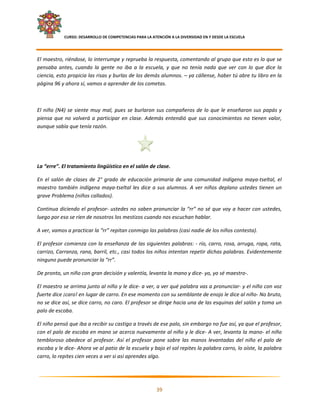     CURSO: DESARROLLO DE COMPETENCIAS PARA LA ATENCIÓN A LA DIVERSIDAD EN Y DESDE LA ESCUELA  
 

El maestro, riéndose, lo interrumpe y reprueba la respuesta, comentando al grupo que esto es lo que se 
pensaba  antes,  cuando  la  gente  no  iba  a  la  escuela,  y  que  no  tenía  nada  que  ver  con  lo  que  dice  la 
ciencia, esto propicia las risas y burlas de los demás alumnos. – ya cállense, haber tú abre tu libro en la 
página 96 y ahora sí, vamos a aprender de los cometas. 

 

El  niño  (N4)  se  siente  muy  mal,  pues  se  burlaron  sus  compañeros  de  lo  que  le  enseñaron  sus  papás  y 
piensa  que  no  volverá  a  participar  en  clase.  Además  entendió  que  sus  conocimientos  no  tienen  valor, 
aunque sabía que tenía razón. 

 

 

La “erre”. El tratamiento lingüístico en el salón de clase. 

En  el  salón  de  clases  de  2°  grado  de  educación  primaria  de  una  comunidad  indígena  maya‐tseltal,  el 
maestro  también  indígena  maya‐tseltal  les  dice  a  sus  alumnos.  A  ver  niños  deplano  ustedes  tienen  un 
grave Problema (niños callados). 

Continua diciendo el profesor‐ ustedes no saben pronunciar la “rr” no sé que voy a hacer con ustedes, 
luego por eso se ríen de nosotros los mestizos cuando nos escuchan hablar. 

A ver, vamos a practicar la “rr” repitan conmigo las palabras (casi nadie de los niños contesta). 

El profesor comienza con la enseñanza de las siguientes palabras: ‐ río, carro, rosa, arruga, ropa, rata,  
carrizo, Carranza, rana, barril, etc., casi todos los niños intentan repetir dichas palabras. Evidentemente 
ninguno puede pronunciar la “rr”. 

De pronto, un niño con gran decisión y valentía, levanta la mano y dice‐ yo, yo sé maestro‐. 

El maestro se arrima junto al niño y le dice‐ a ver, a ver qué palabra vas a pronunciar‐ y el niño con voz 
fuerte dice ¡caro! en lugar de carro. En ese momento con su semblante de enojo le dice al niño‐ No bruto, 
no se dice así, se dice carro, no caro. El profesor se dirige hacia una de las esquinas del salón y toma un 
palo de escoba. 

El niño pensó que iba a recibir su castigo a través de ese palo, sin embargo no fue así, ya que el profesor, 
con el palo de escoba en mano se acerca nuevamente al niño y le dice‐ A ver, levanta la mano‐ el niño 
tembloroso  obedece  al  profesor.  Así  el  profesor  pone  sobre  las  manos  levantadas  del  niño  el  palo  de 
escoba y le dice‐ Ahora ve al patio de la escuela y bajo el sol repites la palabra carro, lo oíste, la palabra 
carro, lo repites cien veces a ver si así aprendes algo. 


                                                                                                                        

                                                             39 

 
 