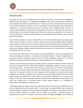     CURSO: DESARROLLO DE COMPETENCIAS PARA LA ATENCIÓN A LA DIVERSIDAD EN Y DESDE LA ESCUELA  
 

PRESENTACIÓN 
El  propósito  de  este  curso  es  colaborar  para  que  docentes,  directivos  y  asesores  técnico  pedagógicos 
(ATP’s) de educación básica, en sus diferentes modalidades, estén mejor preparados para atender con 
una perspectiva intercultural su práctica docente.  Es decir, que cuenten con algunas herramientas para 
que  la  práctica  docente  que  llevan  a  cabo  en  sus  distintos  centros  educativos  pueda  fortalecerse  y 
resignificarse.    Las  acciones  educativas  que  llevan  a  cabo  de  manera  cotidiana  podrían  así  tener  un 
nuevo sentido mediante la incorporación de la perspectiva intercultural.  Esperamos que este texto les 
permita contar con los elementos básicos para enfrentar los retos que se presentan en la escuela y el 
aula  para  atender  con  calidad,  equidad  y  pertinencia  la  diversidad  cultural,  lingüística,  étnica  y  demás 
gama de diversidades. 

Estos  elementos  básicos  se  centran  en  desarrollar  una  serie  de  instrumentos  para  que  quienes  sigan 
este curso sean capaces de conocer, reconocer, valorar y apreciar las diversidades cultural, lingüística, 
étnica, de género, entre otras, que se encuentran presentes en los diferentes ámbitos sociales de la vida 
escolar.  El propósito es convertir estos conocimientos prácticos en el punto de partida para generar una 
intervención  educativa  flexible,  equitativa  y  pertinente  que  atienda  a  las  características  y  necesidades 
educativas de las niñas y los niños. 

Las nociones que proporciona este curso deben servir para identificar los referentes conceptuales y el 
marco  normativo  que  sustentan  a  la  educación  intercultural  bilingüe.    Estos  son  fundamentales  si 
queremos  reorientar  el  proyecto  escolar  así  como  la  práctica  educativa  cotidiana  en  el  aula  para 
promover una práctica docente que fomente un adecuado tratamiento de la diversidad. 

Asimismo, las herramientas y prácticas de trabajo que aquí se desarrollan deben permitirles orientar el 
proceso  de  formación  continua,  identificando  fortalezas  y  debilidades,  mediante  la  práctica  constante 
de  la  autoevaluación.    Se  trata  entonces  de  promover  una  nueva  forma  de  enfrentar  la  diversidad  y, 
junto con ella, una manera más enriquecedora de retroalimentar estos procesos.  Se busca que quienes 
sigan  este  curso  puedan  resolver  con  éxito  preguntas  como  las  siguientes:  ¿De  qué  manera  puede 
establecerse el aprender a aprender como un elemento central del trabajo escolar? ¿Qué instrumentos 
pueden  apoyar  este  proceso  de  la  mejor  manera  y  cómo  pueden  impulsarse  en  las  escuelas,  entre 
docentes y alumnos? ¿Qué mecanismos colectivos de desarrollo del aprendizaje son hoy nuevos y más 
útiles  para  ustedes  para  la  comunidad  escolar?  ¿Cómo  pueden  impulsar  a  sus  compañeros  a 
desarrollarlos y emplearlos de la mejor manera? 

Desde luego, lograr esto implica una serie de pasos previos de reconocimiento de la problemática y una 
serie de medidas prácticas de atención escolar.  En primer lugar, es imprescindible tomar conciencia de 
la problemática que se genera cuando hay relaciones desiguales entre culturas.  Sólo después de esto es 
posible  promover  actitudes  de  respeto  hacia  las  diferencias  culturales  y  desarrollar  formas  de 
competencia intercultural.  Para lograrlo es necesario conocer estrategias pedagógicas para enfrentar la 

                                                                                                                       

                                                             4 

 
 