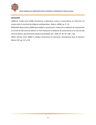     CURSO: DESARROLLO DE COMPETENCIAS PARA LA ATENCIÓN A LA DIVERSIDAD EN Y DESDE LA ESCUELA  
 

ANTOLOGÍA 
CARRILLO,  Trueba  Cesar  (2006)  Introducción  y  Naturaleza,  cultura  y  conocimietno,  en  Pluriverso.  Un 
ensayo sobre el conocimiento indígena contemporáneo , México, UNAM, pp. 9 – 62 
BALBUENA, Mejia Yoatzin (2006) Racionalidad y conocimiento. Producción y validación de conocimiento 
en el ciclo de vida entre los ódamis. En Tesis Producción y validación de conocimiento en el ciclo de vida 
entre los ódamis, aproximaciones desde la racionalidad. SEP – INAH, PP. 49 ‐92 Y 182 – 210. 
LÓPEZ,  Sánchez  Javier  (2006)  El  enfoque  intercultural  en  educación.  Orientaciones  para  la  docencia. 
México, SEP, pp. 117 y 118. 




                                                                                                                

                                                            40 

 
 