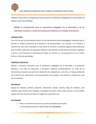     CURSO: DESARROLLO DE COMPETENCIAS PARA LA ATENCIÓN A LA DIVERSIDAD EN Y DESDE LA ESCUELA  
 

UNIDAD 2 Desarrollo de Competencias Docentes para el Tratamiento Pedagógico de la Diversidad con 
Enfoque Intercultural Bilingüe. 
     
    SESIÓN  VI  Competencias  para  el  tratamiento  pedagógico  de  la  diversidad  y  de  los 
    contenidos escolares, a través de la planeación didáctica con enfoque intercultural. 
 
INTRODUCCIÓN 
Con el fin de que los participantes cuenten con las herramientas técnico‐pedagógicas necesarias que les 
permita  un  trabajo  profesional  de  la  docencia  o  de  asesoramiento  a  las  escuelas,  a  las  maestras  y 
maestros de cada centro educativo, en esta sesión se revisarán y analizarán algunas recomendaciones 
para el diseño y aplicación de propuestas didácticas que atiendan la diversidad sociocultural, lingüística 
y  étnica,  y  que  favorezcan  el  aprendizaje  de  todos  los  alumnos,  en  correspondencia  con  sus  estilos, 
formas y ritmos de aprendizaje.  
 
PROPÓSITO ESPECÍFICO 
Diseñar  e  incorporar  elementos  para  el  tratamiento  pedagógico  de  la  diversidad  a  la  planeación 
didáctica,  y  con  ello,  las  situaciones  y  secuencias  didácticas  correspondientes,  así  como  de  las 
herramientas necesarias que permita el desarrollo de competencias, y con ello, un trabajo profesional 
de  la  docencia,  de  supervisoría  o  de  asesoramiento  a  las  escuelas,  a  las  maestras  y  maestros  de  cada 
centro educativo. 
 
MATERIALES 
Equipo  de  cómputo,  pantalla,  proyector,  extensiones,  tarjetas,  bocinas,  hojas  de  rotafolio,  cinta 
adhesiva, hojas tamaño carta, bolígrafos, marcadores de colores, textos, video ventana a mi comunidad, 
pueblo chol, libro de texto de historia 4º, página 24, cuadernillo chol. 
 
ACTIVIDADES 
         1. Pida a un voluntario de lectura en voz alta al propósito de la sesión. 
               1.1 El facilitador presenta el video Pueblo chol, 22 minutos 


                                                                                                                      

                                                            42 

 
 