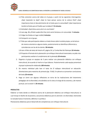     CURSO: DESARROLLO DE COMPETENCIAS PARA LA ATENCIÓN A LA DIVERSIDAD EN Y DESDE LA ESCUELA  
 

               1.2 Pida  comenten  acerca  del  video  en  el  grupo,  a  partir  de  las  siguientes  interrogantes: 
                    ¿Qué  impresión  te  dejó?  ¿Qué  te  hace  pensar  acerca  de  la  cultura  Chol?  ¿Qué 
                    importancia tiene el descubrimiento de la Estela para la comunidad? ¿Qué importancia 
                    tendría la Estela para el Pueblo que la elaboró? 15 minutos 
               1.3 Actividad: ¿Qué dirías acerca de ti en una Estela? 
               1.4 Leer pág. 38 y 39 del cuadernillo Chol, de la serie Ventana a mi comunidad.  5 minutos 
               1.5 Colgar las Estelas en lugar visible.5 minutos 
               1.6 Compartir con el grupo.  
               1.7 Pida que cada participante elabore un texto breve sobre la estela propia, se da lectura 
                    de manera voluntaria a algunos textos, posteriormente se identifican diferencias y 
                    coincidencias con las de los demás. 30 minutos 
               1.8 Leer el libro de texto de historia 4º, página 24, La Tumba Real de Palenque.10 minutos 
               1.9 Proyecte el formato de la planeación con enfoque intercultural vivenciada y se pide a los 
                    participantes evalúen el cumplimiento de lo planeado.20 minutos 
        2. Organice  al  grupo  en  equipos  de  3  para  realizar  una  planeación  didáctica  con  enfoque 
               intercultural, de acuerdo al nivel en el que laboran. Posteriormente cada equipo presentará 
               al grupo la planeación elaborada.100 minutos 
        3. De  manera  individual  pida  lean  el  texto  de  El  enfoque  intercultural  en  educación. 
               Orientaciones para maestros de primaria (pp. 73‐82). En plenaria se presentan conclusiones 
               del texto.20 minutos 
        4. Haga  un  cierre  con  algunas  reflexiones  en  torno  de  las  implicaciones  del  tratamiento 
               pedagógico de la diversidad, vinculándolo con lo visto a lo largo de las sesiones, y de manera 
               puntual, con la sesión V. 20 minutos 
 
PRODUCTOS 
Elaborar  un  texto  donde  se  reflexione  acerca  de  la  planeación  didáctica  con  enfoque  intercultural,  lo 
cual incluye el diseño de situaciones y secuencias didácticas para la atención a la diversidad, retomando 
lo revisado hasta el momento. (Mínimo 3 cuartillas ) 
Planeaciones didácticas para el desarrollo de competencias con enfoque intercultural. 
 

                                                                                                                      

                                                            43 

 
 