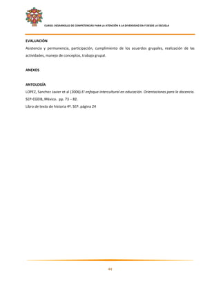     CURSO: DESARROLLO DE COMPETENCIAS PARA LA ATENCIÓN A LA DIVERSIDAD EN Y DESDE LA ESCUELA  
 

EVALUACIÓN 
Asistencia  y  permanencia,  participación,  cumplimiento  de  los  acuerdos  grupales,  realización  de  las 
actividades, manejo de conceptos, trabajo grupal. 
 
ANEXOS 
 
ANTOLOGÍA 
LOPEZ, Sanchez Javier et al (2006) El enfoque intercultural en educación. Orientaciones para la docencia. 
SEP‐CGEIB, México.  pp. 73 – 82. 
Libro de texto de historia 4º. SEP. página 24 




                                                                                                              

                                                            44 

 
 