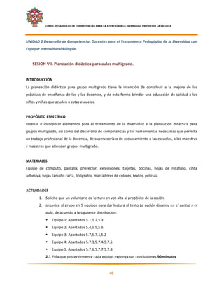     CURSO: DESARROLLO DE COMPETENCIAS PARA LA ATENCIÓN A LA DIVERSIDAD EN Y DESDE LA ESCUELA  
 

UNIDAD 2 Desarrollo de Competencias Docentes para el Tratamiento Pedagógico de la Diversidad con 
Enfoque Intercultural Bilingüe. 
     
    SESIÓN VII. Planeación didáctica para aulas multigrado. 
     
INTRODUCCIÓN 
La  planeación  didáctica  para  grupo  multigrado  tiene  la  intención  de  contribuir  a  la  mejora  de  las 
prácticas  de  enseñanza  de  los  y  las  docentes,  y  de  esta  forma  brindar  una  educación  de  calidad  a  los 
niños y niñas que acuden a estas escuelas. 
 
PROPÓSITO ESPECÍFICO 
Diseñar  e  incorporar  elementos  para  el  tratamiento  de  la  diversidad  a  la  planeación  didáctica  para 
grupos multigrado, así como del desarrollo de competencias y las herramientas necesarias que permita 
un trabajo profesional de la docencia, de supervisoría o de asesoramiento a las escuelas, a las maestras 
y maestros que atienden grupos multigrado. 
 
MATERIALES 
Equipo  de  cómputo,  pantalla,  proyector,  extensiones,  tarjetas,  bocinas,  hojas  de  rotafolio,  cinta 
adhesiva, hojas tamaño carta, bolígrafos, marcadores de colores, textos, película. 
 
ACTIVIDADES 
         1. Solicite que un voluntario de lectura en voz alta al propósito de la sesión. 
         2. organice al grupo en 5 equipos para dar lectura al texto La acción docente en el centro y el 
               aula, de acuerdo a la siguiente distribución: 
               •   Equipo 1: Apartados 5.1,5.2,5.3 
               •   Equipo 2: Apartados 5.4,5.5,5.6 
               •   Equipo 3: Apartados 5.7,5.7.1,5.2 
               •   Equipo 4: Apartados 5.7.3,5.7.4,5.7.5 
               •   Equipo 5: Apartados 5.7.6,5.7.7,5.7.8 
               2.1 Pida que posteriormente cada equipo exponga sus conclusiones 90 minutos 
                                                                                                                       

                                                            46 

 
 