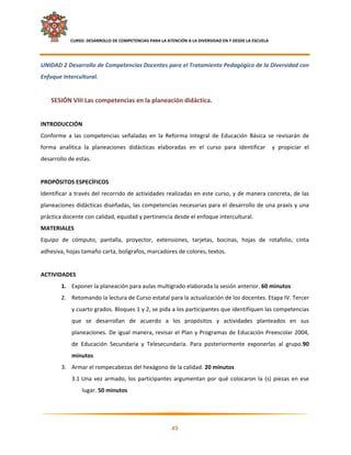     CURSO: DESARROLLO DE COMPETENCIAS PARA LA ATENCIÓN A LA DIVERSIDAD EN Y DESDE LA ESCUELA  
 

UNIDAD 2 Desarrollo de Competencias Docentes para el Tratamiento Pedagógico de la Diversidad con 
Enfoque Intercultural. 
 
    SESIÓN VIII Las competencias en la planeación didáctica.  
 
INTRODUCCIÓN 
Conforme  a  las  competencias  señaladas  en  la  Reforma  Integral  de  Educación  Básica  se  revisarán  de 
forma  analítica  la  planeaciones  didácticas  elaboradas  en  el  curso  para  identificar    y  propiciar  el 
desarrollo de estas. 
 
PROPÓSITOS ESPECÍFICOS  
Identificar a través del recorrido de actividades realizadas en este curso, y de manera concreta, de las 
planeaciones  didácticas  diseñadas,  las  competencias  necesarias  para  el  desarrollo  de  una  praxis  y  una 
práctica docente con calidad, equidad y pertinencia desde el enfoque intercultural. 
MATERIALES 
Equipo  de  cómputo,  pantalla,  proyector,  extensiones,  tarjetas,  bocinas,  hojas  de  rotafolio,  cinta 
adhesiva, hojas tamaño carta, bolígrafos, marcadores de colores, textos. 
 
ACTIVIDADES 
        1. Exponer la planeación para aulas multigrado elaborada la sesión anterior. 60 minutos 
        2. Retomando la lectura de Curso estatal para la actualización de los docentes. Etapa IV. Tercer 
               y cuarto grados. Bloques 1 y 2, se pida a los participantes que identifiquen las competencias  
               que  se  desarrollan  de  acuerdo  a  los  propósitos  y  actividades  planteados  en  sus 
               planeaciones. De igual manera, revisar el Plan y Programas de Educación Preescolar 2004, 
               de  Educación  Secundaria  y  Telesecundaria.  Para  posteriormente  exponerlas  al  grupo.90 
               minutos 
        3. Armar el rompecabezas del hexágono de la calidad. 20 minutos 
               3.1 Una  vez  armado,  los  participantes  argumentan  por  qué  colocaron  la  (s)  piezas  en  ese 
                    lugar. 50 minutos 



                                                                                                                    

                                                            49 

 
 