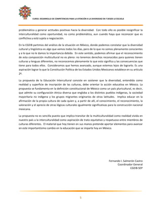     CURSO: DESARROLLO DE COMPETENCIAS PARA LA ATENCIÓN A LA DIVERSIDAD EN Y DESDE LA ESCUELA  
 

problemática  y  generar  actitudes  positivas  hacia  la  diversidad.    Con  todo  ello  es  posible  resignificar  la 
interculturalidad  como  oportunidad,  no  como  problemática,  aun  cuando  haya  que  reconocer  que  es 
conflictiva y está sujeta a negociación.   

En la CGEIB partimos del análisis de la situación en México, donde podemos constatar que la diversidad 
cultural y lingüística es algo que vemos todos los días, pero de lo que no somos plenamente conscientes 
y a lo que no le damos la importancia debida.  En este sentido, podemos afirmar que el reconocimiento 
de esta composición multicultural no es pleno: no tenemos derechos reconocidos para quienes tienen 
culturas y lenguas diferentes, no reconocemos plenamente lo que esto significa y las consecuencias que 
tiene para todos ellos.  Consideramos que hemos avanzado, aunque estemos lejos de lograrlo. Es una 
aspiración lograr lo que la Constitución Política de los Estados Unidos Mexicanos establece en su artículo 
2º.  

La  propuesta  de  la  Educación  Intercultural  consiste  en  sostener  que  la  diversidad,  entendida  como 
realidad  y  superficie  de  inscripción  de  las  culturas,  debe  orientar  la  acción  educativa  en  México.  La 
propuesta se fundamenta en la definición constitucional de México como un país pluricultural, es decir, 
que  admite  su  configuración  étnica  diversa  que  engloba  a  los  distintos  pueblos  indígenas,  la  sociedad 
mayoritaria  no  indígena  y  los  grupos  migrantes  originarios  de  otras  latitudes.    Implica  educar  en  la 
afirmación de la propia cultura de cada quien y, a partir de allí, el conocimiento, el reconocimiento, la 
valoración y el aprecio de otras lógicas culturales igualmente significativas para la construcción nacional 
mexicana.  

La propuesta no es sencilla puesto que implica transitar de la multiculturalidad como realidad vivida en 
nuestro país a la interculturalidad como aspiración de trato equitativo y respetuoso entre miembros de 
culturas diferentes.  El material que hoy tienen en sus manos pretende aportar elementos para avanzar 
en este importantísimo cambio en la educación que se imparte hoy en México. 




                                                                                          Fernando I. Salmerón Castro 
                                                                                                Coordinador General 
                                                                                                           CGEIB‐SEP 


 



                                                                                                                         

                                                              5 

 
 