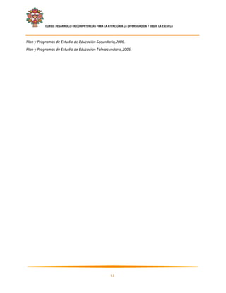     CURSO: DESARROLLO DE COMPETENCIAS PARA LA ATENCIÓN A LA DIVERSIDAD EN Y DESDE LA ESCUELA  
 

Plan y Programas de Estudio de Educación Secundaria,2006. 
Plan y Programas de Estudio de Educación Telesecundaria,2006. 




                                                                                                            

                                                           51 

 
 