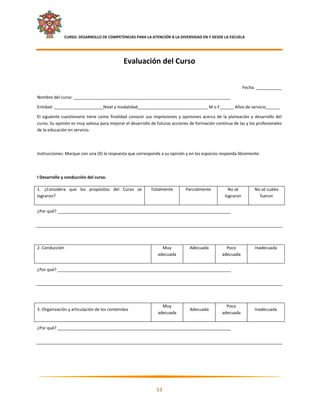     CURSO: DESARROLLO DE COMPETENCIAS PARA LA ATENCIÓN A LA DIVERSIDAD EN Y DESDE LA ESCUELA  
 


                                                 Evaluación del Curso  
                                                                       

                                                                                                                       Fecha: ___________ 

Nombre del curso: ___________________________________________________________________ 

Entidad: _____________________Nivel y modalidad______________________________ M o F______ Años de servicio______ 

El  siguiente  cuestionario  tiene  como  finalidad  conocer  sus  impresiones  y  opiniones  acerca  de  la  planeación  y  desarrollo  del 
curso. Su opinión es muy valiosa para mejorar el desarrollo de futuras acciones de formación continua de las y los profesionales 
de la educación en servicio. 

 

Instrucciones: Marque con una (X) la respuesta que corresponda a su opinión y en los espacios responda libremente. 

 

I Desarrollo y conducción del curso. 

1.  ¿Considera  que  los  propósitos  del  Curso  se             Totalmente          Parcialmente            No sé          No sé cuáles 
lograron?                                                                                                  lograron           fueron 


¿Por qué? __________________________________________________________________________ 

 

 

2. Conducción                                                          Muy             Adecuada             Poco            Inadecuada 
                                                                     adecuada                             adecuada 


¿Por qué? __________________________________________________________________________ 

 

 

                                                                       Muy                                  Poco 
3.‐Organización y articulación de los contenidos                                       Adecuada                             Inadecuada 
                                                                     adecuada                             adecuada 


¿Por qué? __________________________________________________________________________ 

 

 




                                                                                                                                             

                                                                    53 

 
 