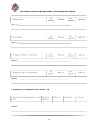     CURSO: DESARROLLO DE COMPETENCIAS PARA LA ATENCIÓN A LA DIVERSIDAD EN Y DESDE LA ESCUELA  
 

                                                                 Muy                               Poco 
4. Uso de materials                                                            Adecuada                         Inadecuada 
                                                               adecuada                          adecuada 


¿Por qué? __________________________________________________________________________ 

 

 

                                                                Muy                                Poco 
5. Uso del tiempo                                                              Adecuada                         Inadecuada 
                                                              adecuada                           adecuada 


¿Por qué? __________________________________________________________________________ 

 

 

                                                                 Muy                               Poco 
6. Participación individual en las actividades                                 Adecuada                         Inadecuada 
                                                               adecuada                          adecuada 


¿Por qué? __________________________________________________________________________ 

 

 

                                                                 Muy                               Poco 
7. Participación del grupo en las actividades                                  Adecuada                         Inadecuada 
                                                               adecuada                          adecuada 


¿Por qué? __________________________________________________________________________ 

 

 

II. Impacto del curso en el desempeño docente, directivo o ATP. 

 

1. ¿Las  orientaciones  proporcionadas  en el curso  Totalmente        Suficientes         Insuficientes      Inexistentes 
fueron?                                              suficientes 

 

¿Por qué? __________________________________________________________________________ 

 



                                                                                                                               

                                                              54 

 
 