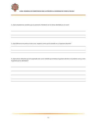     CURSO: DESARROLLO DE COMPETENCIAS PARA LA ATENCIÓN A LA DIVERSIDAD EN Y DESDE LA ESCUELA  
 

 

 

2. ¿Qué competencias considera que se promovió o fortaleció con los temas abordados en el curso? 

 

 

 

 

3. ¿Qué diferencia encuentra en este curso, respecto a otros que ha tomado en su trayectoria docente?  

 

 

 

4. ¿Qué sería lo relevante que le ha aportado este curso? ¿Señalé que temáticas le gustaría abordar en el próximo curso y como 
le gustaría que se abordarán? 

 

 

 

 

 

 
 




                                                                                                                               

                                                             55 

 
 