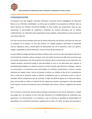     CURSO: DESARROLLO DE COMPETENCIAS PARA LA ATENCIÓN A LA DIVERSIDAD EN Y DESDE LA ESCUELA  
 

FUNDAMENTACIÓN 
El  presente  curso  está  dirigido  a  docentes,  Directivos  y  Asesores  Técnico  Pedagógicos  de  Educación 
Básica  en  sus  diferentes  modalidades.  Los  temas  que  se  abordan  y  la  propuesta  de  reflexión  sobre  la 
praxis  docente  con  Enfoque  Intercultural  Bilingüe  en  estos  niveles,  son  importantes,  toda  vez  que 
representan  la  oportunidad  de  resignificar  y  fortalecer  las  acciones  educativas  que  se  realizan 
cotidianamente. Los contenidos están organizados en dos unidades, a desarrollarse en ocho sesiones de 
cinco horas cada una. 

Con este curso se busca contribuir para que los actores educativos más directos, enfrenten los retos que 
se  presentan  en  la  escuela  y  el  aula  para  atender  con  calidad,  equidad  y  pertinencia  la  diversidad 
cultural,  lingüística,  étnica  y  demás  gama  de  diversidades  que  allí  se  presentan,  como  son;  género, 
religión, capacidades y talentos diferentes, ritmos y formas de aprendizaje, etc. 

La actual Reforma Integral de Educación Básica sostiene como uno de los retos principales la atención a 
la diversidad de contextos, culturas y lenguas. Este reto implica reconocer los diferentes escenarios que 
las escuelas representan y con ello encaminar los esfuerzos hacia la construcción de una educación con 
calidad,  equidad  y  pertinencia  desde  la  interculturalidad,  lo  cual,  es  una  alternativa  para  impulsar  la 
pluralidad epistemológica en y desde la escuela y el salón de clases, para fomentar el diálogo y mejorar 
la  comunicación  y  la  convivencia  entre  comunidades  con  distintas  características  y  culturas,  siempre 
partiendo del respeto mutuo. Esto es así porque lo anterior se cristaliza en dos de las 5 competencias 
para  la  vida  que  se  proponen  desde  la  reforma:  competencias  para  la  convivencia  y  para  la  vida  en 
sociedad.  Dichas  competencias  han  de  contribuir  al  logro  del  perfil  de  egreso  de  la  educación  básica, 
pues, uno de éstos se refiere a la idea de formar sujetos que asuman y practiquen la interculturalidad 
como riqueza y forma de convivencia ante la diversidad social, étnica, cultural y lingüística de nuestro 
país. 

Por lo anterior, la formación docente bajo el enfoque intercultural es de central importancia. El papel 
que  juegan  las  y  los  maestros  es  de  la  más  alta  relevancia  en  el  establecimiento  de  condiciones  que 
garanticen  la  no  discriminación,  la  no  exclusión,  y  por  el  contrario,  la  igualdad  de  oportunidades  de 
aprendizaje y de crecimiento emocional y cognitivo de las niñas y los niños. Al educar para aprender a 



                                                                                                                      

                                                             6 

 
 