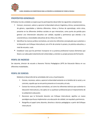     CURSO: DESARROLLO DE COMPETENCIAS PARA LA ATENCIÓN A LA DIVERSIDAD EN Y DESDE LA ESCUELA  
 

PROPÓSITOS GENERALES 
Al finalizar las dos unidades se espera que los participantes desarrollen las siguientes competencias: 
    •   Conocer, reconocer, valorar y apreciar la diversidad cultural, lingüística, étnica, socioeconómica, 
        de  género,  capacidades  y  talentos  diferentes,  ritmos  y  formas  de  aprendizaje,  entre  otras, 
        presente  en  los  diferentes  ámbitos  sociales  en  que  interactúan,  como  punto  de  partida  para 
        generar  una  intervención  educativa  con  calidad,  equidad  y  pertinencia  que  atienda  a  las 
        características y necesidades educativas de las niñas y los niños. 
    •   Identificar los marcos jurídico‐normativos, así como los referentes conceptuales que sustentan a 
        la Educación con Enfoque Intercultural, con el fin de orientar la praxis y la práctica educativa, a 
        nivel de escuela y  aula. 
    •   Establecer rutas que les permitan incorporar en su práctica profesional nuevos elementos que 
        lleven a un adecuado tratamiento de la diversidad, y orienten su propio proceso de formación. 
 

PERFIL DE INGRESO 
Ser  docente,  director  de  escuela  o  Asesores  Técnico  Pedagógicos  (ATP)  de  Educación  Básica  en  sus 
diferentes modalidades. 
 

PERFIL DE EGRESO: 
        Mediante el desarrollo de las actividades del curso, el participante: 
           •       Conoce, reconoce, valora y aprecia la diversidad existente en el ámbito de lo social, y en 
                   concreto, aquella que se encuentra presente en la escuela y el aula. 
           •       Conoce los marcos jurídico‐normativos, así como los referentes teóricos que sustentan la 
                   Educación Intercultural, y los aplica en su quehacer profesional para el mejoramiento de 
                   la calidad de la educación. 
           •       Reconoce  que  la  formación  docente  con  Enfoque  Intercultural,  significa  un  nuevo 
                   paradigma que busca implementar una educación de calidad, con equidad y pertinencia. 
           •       Resignifica el papel como docente, directivo o técnico pedagógicos a partir del Enfoque 
                   Intercultural. 



                                                                                                                

                                                             8 

 
 