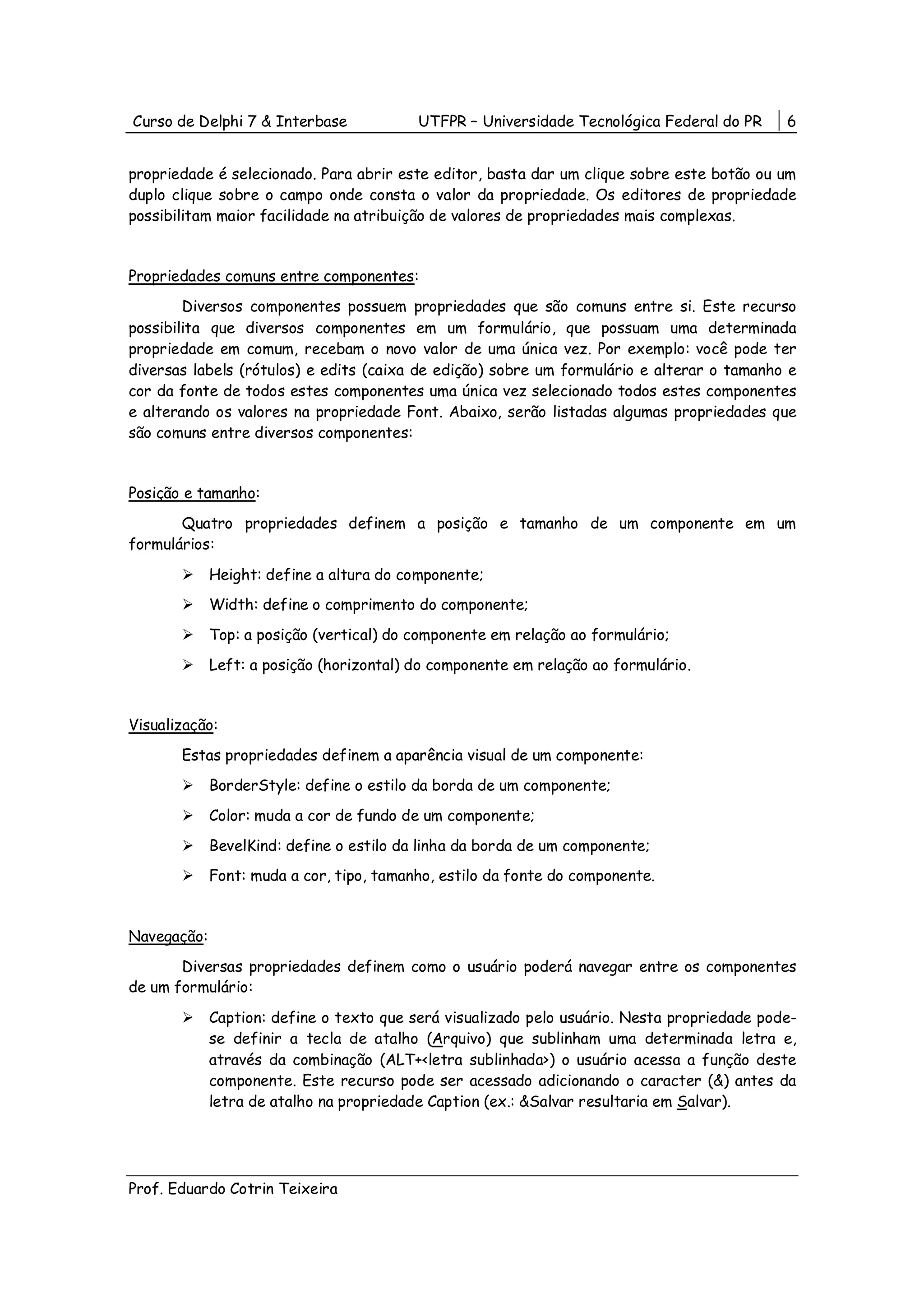 Curso de Delphi 7 & Interbase             UTFPR – Universidade Tecnológica Federal do PR     6


propriedade é selecionado. Para abrir este editor, basta dar um clique sobre este botão ou um
duplo clique sobre o campo onde consta o valor da propriedade. Os editores de propriedade
possibilitam maior facilidade na atribuição de valores de propriedades mais complexas.


Propriedades comuns entre componentes:
        Diversos componentes possuem propriedades que são comuns entre si. Este recurso
possibilita que diversos componentes em um formulário, que possuam uma determinada
propriedade em comum, recebam o novo valor de uma única vez. Por exemplo: você pode ter
diversas labels (rótulos) e edits (caixa de edição) sobre um formulário e alterar o tamanho e
cor da fonte de todos estes componentes uma única vez selecionado todos estes componentes
e alterando os valores na propriedade Font. Abaixo, serão listadas algumas propriedades que
são comuns entre diversos componentes:


Posição e tamanho:
       Quatro propriedades definem a posição e tamanho de um componente em um
formulários:

             Height: define a altura do componente;
             Width: define o comprimento do componente;
             Top: a posição (vertical) do componente em relação ao formulário;
             Left: a posição (horizontal) do componente em relação ao formulário.


Visualização:
       Estas propriedades definem a aparência visual de um componente:
             BorderStyle: define o estilo da borda de um componente;
             Color: muda a cor de fundo de um componente;
             BevelKind: define o estilo da linha da borda de um componente;
             Font: muda a cor, tipo, tamanho, estilo da fonte do componente.


Navegação:
       Diversas propriedades definem como o usuário poderá navegar entre os componentes
de um formulário:

             Caption: define o texto que será visualizado pelo usuário. Nesta propriedade pode-
             se definir a tecla de atalho (Arquivo) que sublinham uma determinada letra e,
             através da combinação (ALT+<letra sublinhada>) o usuário acessa a função deste
             componente. Este recurso pode ser acessado adicionando o caracter (&) antes da
             letra de atalho na propriedade Caption (ex.: &Salvar resultaria em Salvar).




Prof. Eduardo Cotrin Teixeira
 