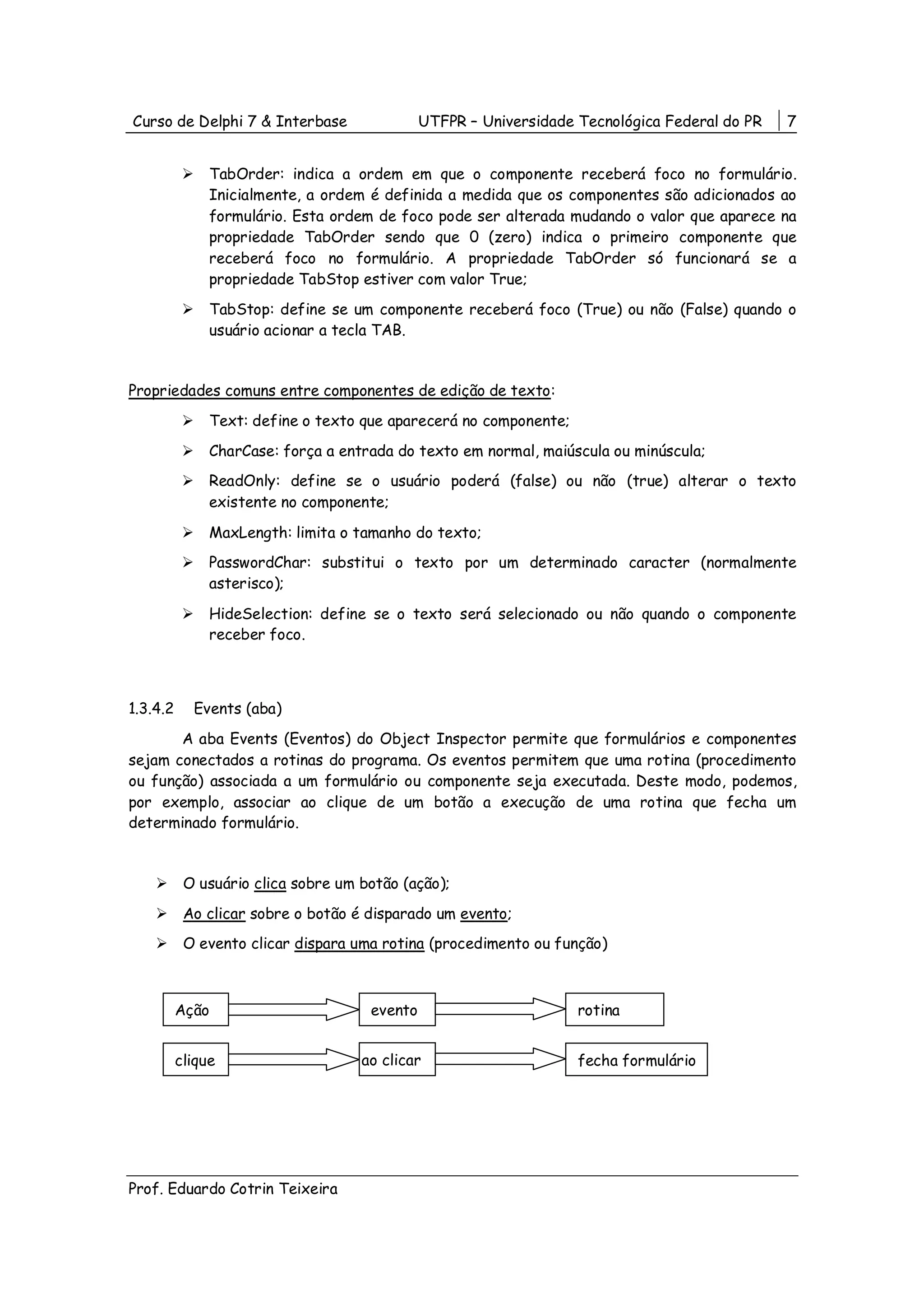 Curso de Delphi 7 & Interbase                 UTFPR – Universidade Tecnológica Federal do PR   7


               TabOrder: indica a ordem em que o componente receberá foco no formulário.
               Inicialmente, a ordem é definida a medida que os componentes são adicionados ao
               formulário. Esta ordem de foco pode ser alterada mudando o valor que aparece na
               propriedade TabOrder sendo que 0 (zero) indica o primeiro componente que
               receberá foco no formulário. A propriedade TabOrder só funcionará se a
               propriedade TabStop estiver com valor True;
               TabStop: define se um componente receberá foco (True) ou não (False) quando o
               usuário acionar a tecla TAB.


Propriedades comuns entre componentes de edição de texto:
               Text: define o texto que aparecerá no componente;
               CharCase: força a entrada do texto em normal, maiúscula ou minúscula;
               ReadOnly: define se o usuário poderá (false) ou não (true) alterar o texto
               existente no componente;

               MaxLength: limita o tamanho do texto;
               PasswordChar: substitui o texto por um determinado caracter (normalmente
               asterisco);

               HideSelection: define se o texto será selecionado ou não quando o componente
               receber foco.



1.3.4.2     Events (aba)
       A aba Events (Eventos) do Object Inspector permite que formulários e componentes
sejam conectados a rotinas do programa. Os eventos permitem que uma rotina (procedimento
ou função) associada a um formulário ou componente seja executada. Deste modo, podemos,
por exemplo, associar ao clique de um botão a execução de uma rotina que fecha um
determinado formulário.


           O usuário clica sobre um botão (ação);
           Ao clicar sobre o botão é disparado um evento;
           O evento clicar dispara uma rotina (procedimento ou função)



          Ação                       evento                        rotina


          clique                    ao clicar                      fecha formulário




Prof. Eduardo Cotrin Teixeira
 