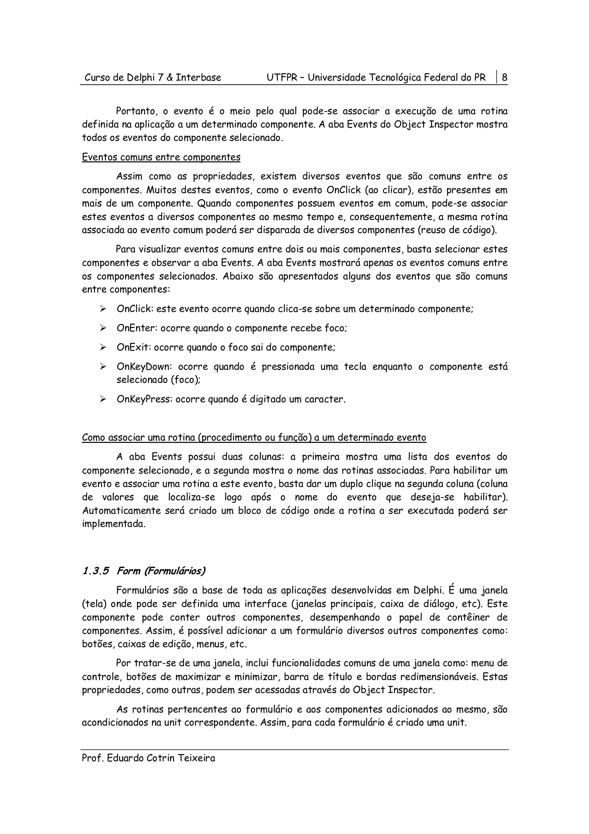 Curso de Delphi 7 & Interbase            UTFPR – Universidade Tecnológica Federal do PR      8


       Portanto, o evento é o meio pelo qual pode-se associar a execução de uma rotina
definida na aplicação a um determinado componente. A aba Events do Object Inspector mostra
todos os eventos do componente selecionado.

Eventos comuns entre componentes
       Assim como as propriedades, existem diversos eventos que são comuns entre os
componentes. Muitos destes eventos, como o evento OnClick (ao clicar), estão presentes em
mais de um componente. Quando componentes possuem eventos em comum, pode-se associar
estes eventos a diversos componentes ao mesmo tempo e, consequentemente, a mesma rotina
associada ao evento comum poderá ser disparada de diversos componentes (reuso de código).
       Para visualizar eventos comuns entre dois ou mais componentes, basta selecionar estes
componentes e observar a aba Events. A aba Events mostrará apenas os eventos comuns entre
os componentes selecionados. Abaixo são apresentados alguns dos eventos que são comuns
entre componentes:

       OnClick: este evento ocorre quando clica-se sobre um determinado componente;
       OnEnter: ocorre quando o componente recebe foco;
       OnExit: ocorre quando o foco sai do componente;
       OnKeyDown: ocorre quando é pressionada uma tecla enquanto o componente está
       selecionado (foco);

       OnKeyPress: ocorre quando é digitado um caracter.


Como associar uma rotina (procedimento ou função) a um determinado evento
       A aba Events possui duas colunas: a primeira mostra uma lista dos eventos do
componente selecionado, e a segunda mostra o nome das rotinas associadas. Para habilitar um
evento e associar uma rotina a este evento, basta dar um duplo clique na segunda coluna (coluna
de valores que localiza-se logo após o nome do evento que deseja-se habilitar).
Automaticamente será criado um bloco de código onde a rotina a ser executada poderá ser
implementada.



1.3.5 Form (Formulários)
        Formulários são a base de toda as aplicações desenvolvidas em Delphi. É uma janela
(tela) onde pode ser definida uma interface (janelas principais, caixa de diálogo, etc). Este
componente pode conter outros componentes, desempenhando o papel de contêiner de
componentes. Assim, é possível adicionar a um formulário diversos outros componentes como:
botões, caixas de edição, menus, etc.
       Por tratar-se de uma janela, inclui funcionalidades comuns de uma janela como: menu de
controle, botões de maximizar e minimizar, barra de título e bordas redimensionáveis. Estas
propriedades, como outras, podem ser acessadas através do Object Inspector.

       As rotinas pertencentes ao formulário e aos componentes adicionados ao mesmo, são
acondicionados na unit correspondente. Assim, para cada formulário é criado uma unit.


Prof. Eduardo Cotrin Teixeira
 