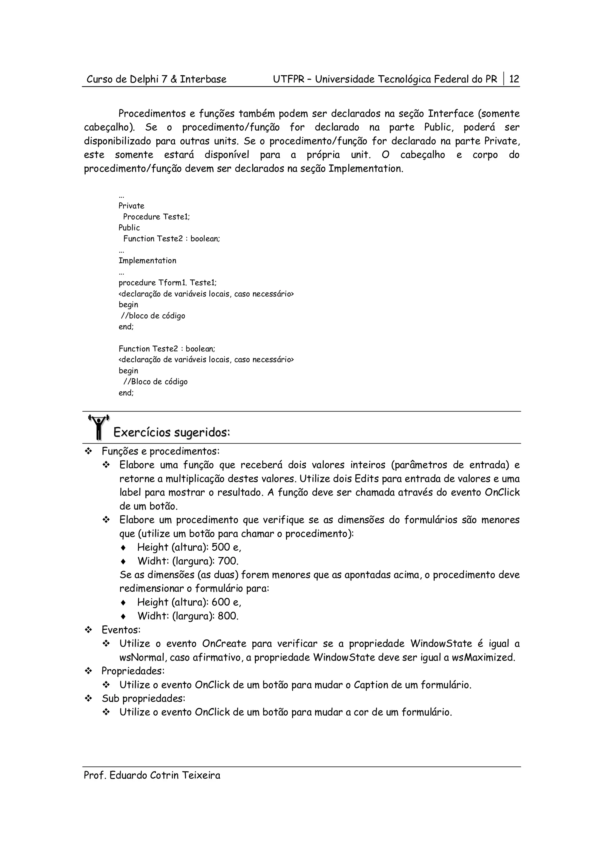 Curso de Delphi 7 & Interbase                     UTFPR – Universidade Tecnológica Federal do PR   12


        Procedimentos e funções também podem ser declarados na seção Interface (somente
cabeçalho). Se o procedimento/função for declarado na parte Public, poderá ser
disponibilizado para outras units. Se o procedimento/função for declarado na parte Private,
este somente estará disponível para a própria unit. O cabeçalho e corpo do
procedimento/função devem ser declarados na seção Implementation.

       ...
       Private
          Procedure Teste1;
       Public
          Function Teste2 : boolean;
       ...
       Implementation
       ...
       procedure Tform1. Teste1;
       <declaração de variáveis locais, caso necessário>
       begin
        //bloco de código
       end;

       Function Teste2 : boolean;
       <declaração de variáveis locais, caso necessário>
       begin
        //Bloco de código
       end;




      Exercícios sugeridos:
   Funções e procedimentos:
       Elabore uma função que receberá dois valores inteiros (parâmetros de entrada) e
       retorne a multiplicação destes valores. Utilize dois Edits para entrada de valores e uma
       label para mostrar o resultado. A função deve ser chamada através do evento OnClick
       de um botão.
       Elabore um procedimento que verifique se as dimensões do formulários são menores
       que (utilize um botão para chamar o procedimento):
       ♦ Height (altura): 500 e,
       ♦ Widht: (largura): 700.
       Se as dimensões (as duas) forem menores que as apontadas acima, o procedimento deve
       redimensionar o formulário para:
       ♦ Height (altura): 600 e,
       ♦ Widht: (largura): 800.
   Eventos:
       Utilize o evento OnCreate para verificar se a propriedade WindowState é igual a
       wsNormal, caso afirmativo, a propriedade WindowState deve ser igual a wsMaximized.
   Propriedades:
       Utilize o evento OnClick de um botão para mudar o Caption de um formulário.
   Sub propriedades:
       Utilize o evento OnClick de um botão para mudar a cor de um formulário.




Prof. Eduardo Cotrin Teixeira
 