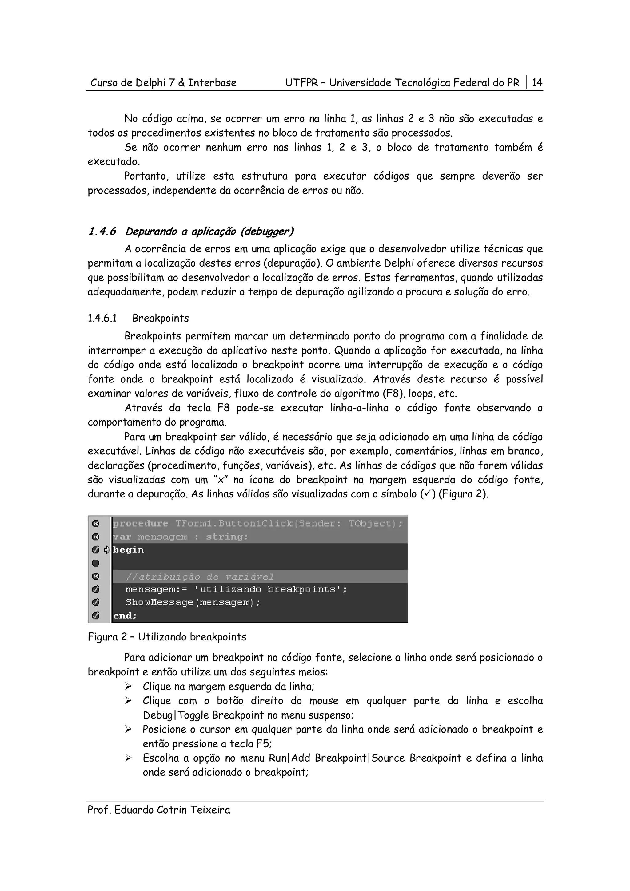 Curso de Delphi 7 & Interbase            UTFPR – Universidade Tecnológica Federal do PR     14


       No código acima, se ocorrer um erro na linha 1, as linhas 2 e 3 não são executadas e
todos os procedimentos existentes no bloco de tratamento são processados.
       Se não ocorrer nenhum erro nas linhas 1, 2 e 3, o bloco de tratamento também é
executado.
       Portanto, utilize esta estrutura para executar códigos que sempre deverão ser
processados, independente da ocorrência de erros ou não.


1.4.6 Depurando a aplicação (debugger)
       A ocorrência de erros em uma aplicação exige que o desenvolvedor utilize técnicas que
permitam a localização destes erros (depuração). O ambiente Delphi oferece diversos recursos
que possibilitam ao desenvolvedor a localização de erros. Estas ferramentas, quando utilizadas
adequadamente, podem reduzir o tempo de depuração agilizando a procura e solução do erro.

1.4.6.1   Breakpoints
       Breakpoints permitem marcar um determinado ponto do programa com a finalidade de
interromper a execução do aplicativo neste ponto. Quando a aplicação for executada, na linha
do código onde está localizado o breakpoint ocorre uma interrupção de execução e o código
fonte onde o breakpoint está localizado é visualizado. Através deste recurso é possível
examinar valores de variáveis, fluxo de controle do algoritmo (F8), loops, etc.
       Através da tecla F8 pode-se executar linha-a-linha o código fonte observando o
comportamento do programa.
       Para um breakpoint ser válido, é necessário que seja adicionado em uma linha de código
executável. Linhas de código não executáveis são, por exemplo, comentários, linhas em branco,
declarações (procedimento, funções, variáveis), etc. As linhas de códigos que não forem válidas
são visualizadas com um “x” no ícone do breakpoint na margem esquerda do código fonte,
durante a depuração. As linhas válidas são visualizadas com o símbolo ( ) (Figura 2).




Figura 2 – Utilizando breakpoints
       Para adicionar um breakpoint no código fonte, selecione a linha onde será posicionado o
breakpoint e então utilize um dos seguintes meios:
           Clique na margem esquerda da linha;
           Clique com o botão direito do mouse em qualquer parte da linha e escolha
           Debug|Toggle Breakpoint no menu suspenso;
           Posicione o cursor em qualquer parte da linha onde será adicionado o breakpoint e
           então pressione a tecla F5;
           Escolha a opção no menu Run|Add Breakpoint|Source Breakpoint e defina a linha
           onde será adicionado o breakpoint;


Prof. Eduardo Cotrin Teixeira
 