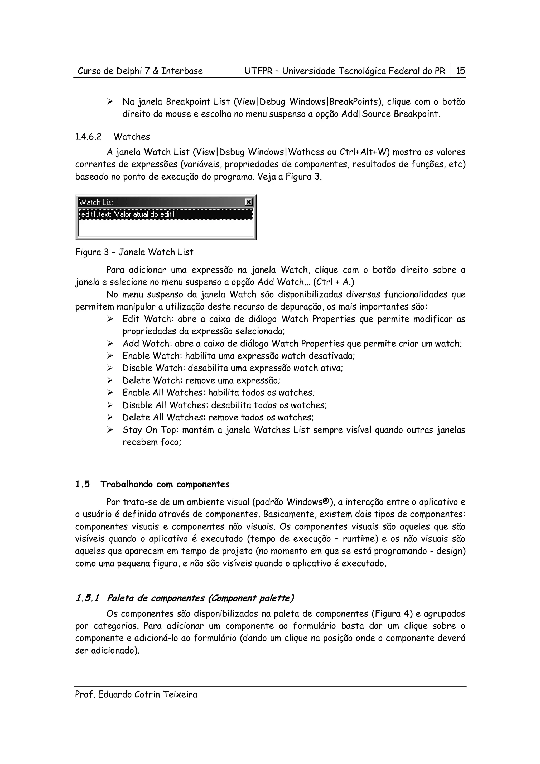 Curso de Delphi 7 & Interbase            UTFPR – Universidade Tecnológica Federal do PR     15


           Na janela Breakpoint List (View|Debug Windows|BreakPoints), clique com o botão
           direito do mouse e escolha no menu suspenso a opção Add|Source Breakpoint.

1.4.6.2   Watches
       A janela Watch List (View|Debug Windows|Wathces ou Ctrl+Alt+W) mostra os valores
correntes de expressões (variáveis, propriedades de componentes, resultados de funções, etc)
baseado no ponto de execução do programa. Veja a Figura 3.




Figura 3 – Janela Watch List
        Para adicionar uma expressão na janela Watch, clique com o botão direito sobre a
janela e selecione no menu suspenso a opção Add Watch... (Ctrl + A.)
        No menu suspenso da janela Watch são disponibilizadas diversas funcionalidades que
permitem manipular a utilização deste recurso de depuração, os mais importantes são:
            Edit Watch: abre a caixa de diálogo Watch Properties que permite modificar as
            propriedades da expressão selecionada;
            Add Watch: abre a caixa de diálogo Watch Properties que permite criar um watch;
            Enable Watch: habilita uma expressão watch desativada;
            Disable Watch: desabilita uma expressão watch ativa;
            Delete Watch: remove uma expressão;
            Enable All Watches: habilita todos os watches;
            Disable All Watches: desabilita todos os watches;
            Delete All Watches: remove todos os watches;
            Stay On Top: mantém a janela Watches List sempre visível quando outras janelas
            recebem foco;



1.5   Trabalhando com componentes
         Por trata-se de um ambiente visual (padrão Windows®), a interação entre o aplicativo e
o usuário é definida através de componentes. Basicamente, existem dois tipos de componentes:
componentes visuais e componentes não visuais. Os componentes visuais são aqueles que são
visíveis quando o aplicativo é executado (tempo de execução – runtime) e os não visuais são
aqueles que aparecem em tempo de projeto (no momento em que se está programando - design)
como uma pequena figura, e não são visíveis quando o aplicativo é executado.


1.5.1 Paleta de componentes (Component palette)
        Os componentes são disponibilizados na paleta de componentes (Figura 4) e agrupados
por categorias. Para adicionar um componente ao formulário basta dar um clique sobre o
componente e adicioná-lo ao formulário (dando um clique na posição onde o componente deverá
ser adicionado).



Prof. Eduardo Cotrin Teixeira
 