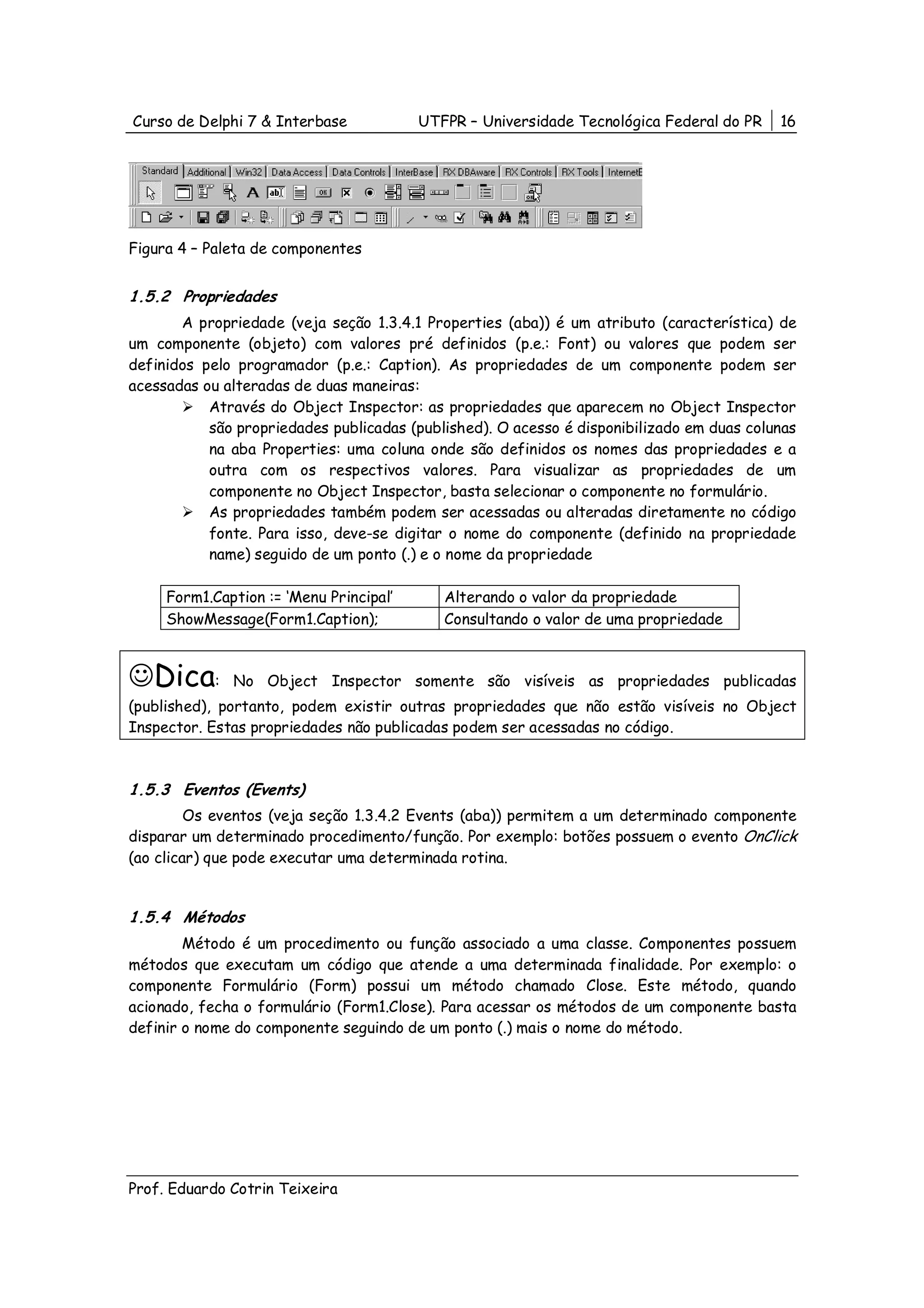 Curso de Delphi 7 & Interbase            UTFPR – Universidade Tecnológica Federal do PR    16




Figura 4 – Paleta de componentes


1.5.2 Propriedades
       A propriedade (veja seção 1.3.4.1 Properties (aba)) é um atributo (característica) de
um componente (objeto) com valores pré definidos (p.e.: Font) ou valores que podem ser
definidos pelo programador (p.e.: Caption). As propriedades de um componente podem ser
acessadas ou alteradas de duas maneiras:
           Através do Object Inspector: as propriedades que aparecem no Object Inspector
           são propriedades publicadas (published). O acesso é disponibilizado em duas colunas
           na aba Properties: uma coluna onde são definidos os nomes das propriedades e a
           outra com os respectivos valores. Para visualizar as propriedades de um
           componente no Object Inspector, basta selecionar o componente no formulário.
           As propriedades também podem ser acessadas ou alteradas diretamente no código
           fonte. Para isso, deve-se digitar o nome do componente (definido na propriedade
           name) seguido de um ponto (.) e o nome da propriedade

     Form1.Caption := ‘Menu Principal’      Alterando o valor da propriedade
     ShowMessage(Form1.Caption);            Consultando o valor de uma propriedade



☺Dica:        No Object Inspector somente são visíveis as propriedades publicadas
(published), portanto, podem existir outras propriedades que não estão visíveis no Object
Inspector. Estas propriedades não publicadas podem ser acessadas no código.



1.5.3 Eventos (Events)
         Os eventos (veja seção 1.3.4.2 Events (aba)) permitem a um determinado componente
disparar um determinado procedimento/função. Por exemplo: botões possuem o evento OnClick
(ao clicar) que pode executar uma determinada rotina.


1.5.4 Métodos
        Método é um procedimento ou função associado a uma classe. Componentes possuem
métodos que executam um código que atende a uma determinada finalidade. Por exemplo: o
componente Formulário (Form) possui um método chamado Close. Este método, quando
acionado, fecha o formulário (Form1.Close). Para acessar os métodos de um componente basta
definir o nome do componente seguindo de um ponto (.) mais o nome do método.




Prof. Eduardo Cotrin Teixeira
 