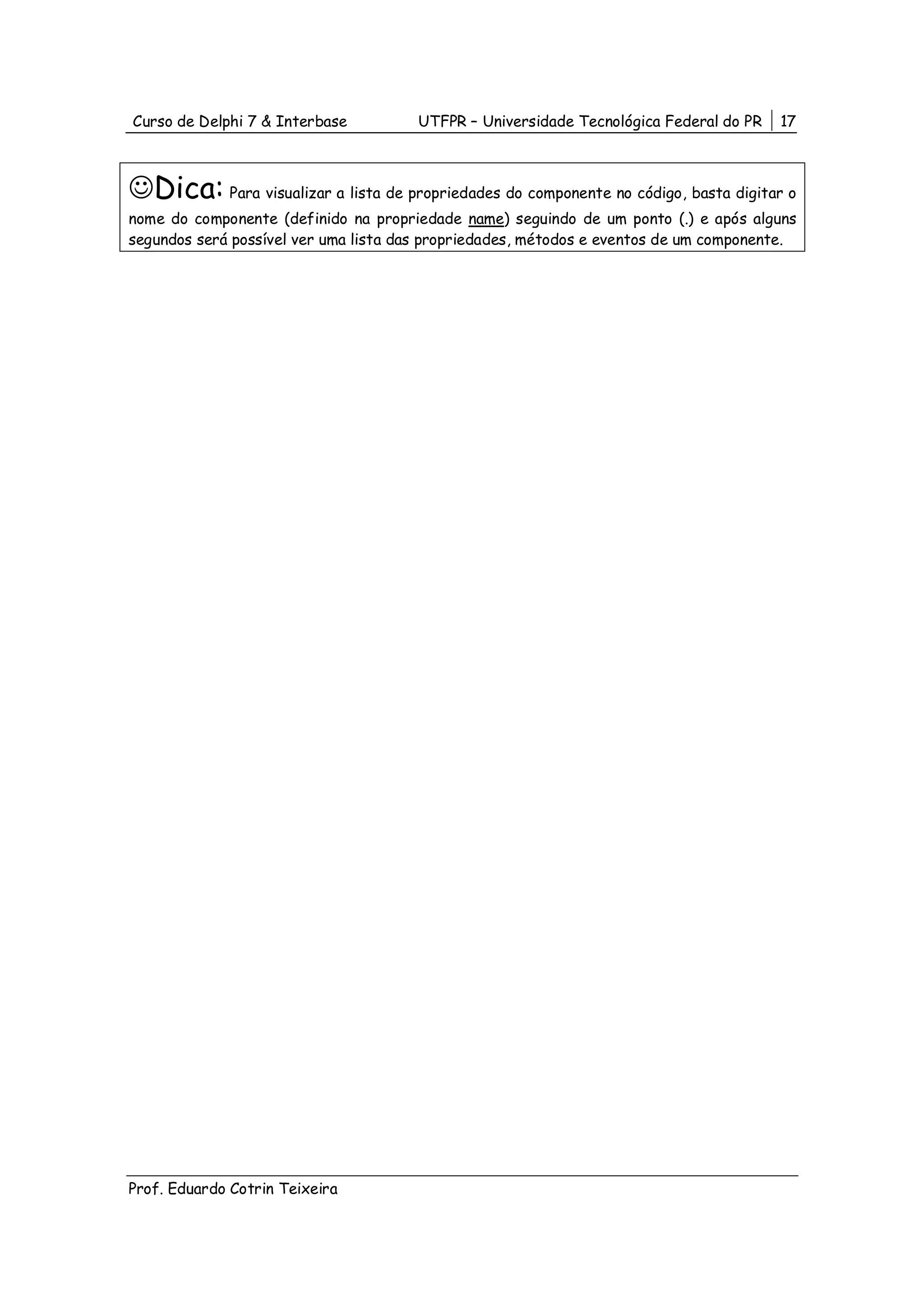 Curso de Delphi 7 & Interbase          UTFPR – Universidade Tecnológica Federal do PR   17



☺Dica: Para visualizar a lista de propriedades do componente no código, basta digitar o
nome do componente (definido na propriedade name) seguindo de um ponto (.) e após alguns
segundos será possível ver uma lista das propriedades, métodos e eventos de um componente.




Prof. Eduardo Cotrin Teixeira
 