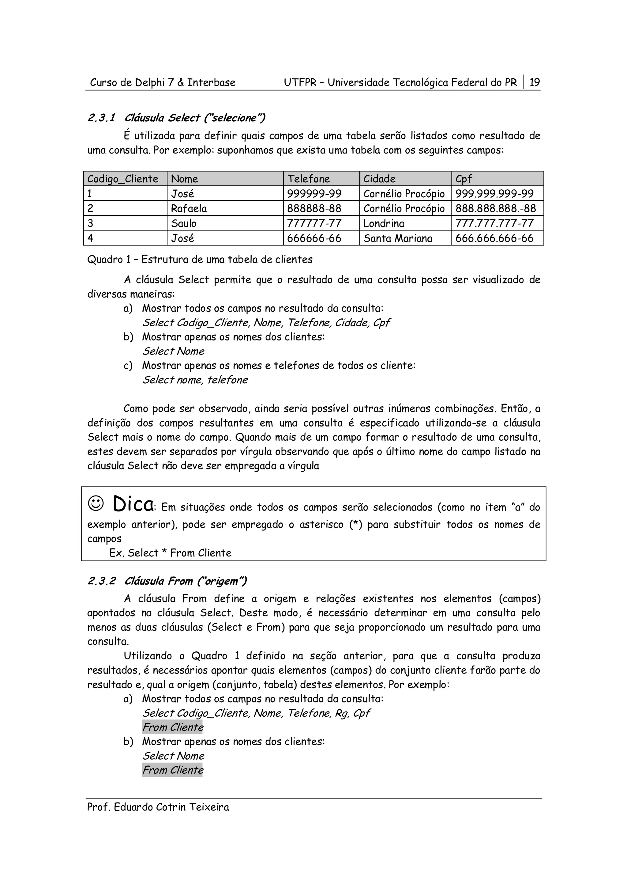 Curso de Delphi 7 & Interbase           UTFPR – Universidade Tecnológica Federal do PR    19


2.3.1 Cláusula Select (“selecione”)
       É utilizada para definir quais campos de uma tabela serão listados como resultado de
uma consulta. Por exemplo: suponhamos que exista uma tabela com os seguintes campos:

Codigo_Cliente   Nome                   Telefone        Cidade              Cpf
1                José                   999999-99       Cornélio Procópio   999.999.999-99
2                Rafaela                888888-88       Cornélio Procópio   888.888.888.-88
3                Saulo                  777777-77       Londrina            777.777.777-77
4                José                   666666-66       Santa Mariana       666.666.666-66

Quadro 1 – Estrutura de uma tabela de clientes
       A cláusula Select permite que o resultado de uma consulta possa ser visualizado de
diversas maneiras:
       a) Mostrar todos os campos no resultado da consulta:
           Select Codigo_Cliente, Nome, Telefone, Cidade, Cpf
       b) Mostrar apenas os nomes dos clientes:
           Select Nome
       c) Mostrar apenas os nomes e telefones de todos os cliente:
           Select nome, telefone

        Como pode ser observado, ainda seria possível outras inúmeras combinações. Então, a
definição dos campos resultantes em uma consulta é especificado utilizando-se a cláusula
Select mais o nome do campo. Quando mais de um campo formar o resultado de uma consulta,
estes devem ser separados por vírgula observando que após o último nome do campo listado na
cláusula Select não deve ser empregada a vírgula



☺ Dica: Em situações onde todos os campos serão selecionados (como no item “a” do
exemplo anterior), pode ser empregado o asterisco (*) para substituir todos os nomes de
campos
    Ex. Select * From Cliente

2.3.2 Cláusula From (“origem”)
       A cláusula From define a origem e relações existentes nos elementos (campos)
apontados na cláusula Select. Deste modo, é necessário determinar em uma consulta pelo
menos as duas cláusulas (Select e From) para que seja proporcionado um resultado para uma
consulta.
       Utilizando o Quadro 1 definido na seção anterior, para que a consulta produza
resultados, é necessários apontar quais elementos (campos) do conjunto cliente farão parte do
resultado e, qual a origem (conjunto, tabela) destes elementos. Por exemplo:
       a) Mostrar todos os campos no resultado da consulta:
           Select Codigo_Cliente, Nome, Telefone, Rg, Cpf
           From Cliente
       b) Mostrar apenas os nomes dos clientes:
           Select Nome
           From Cliente


Prof. Eduardo Cotrin Teixeira
 