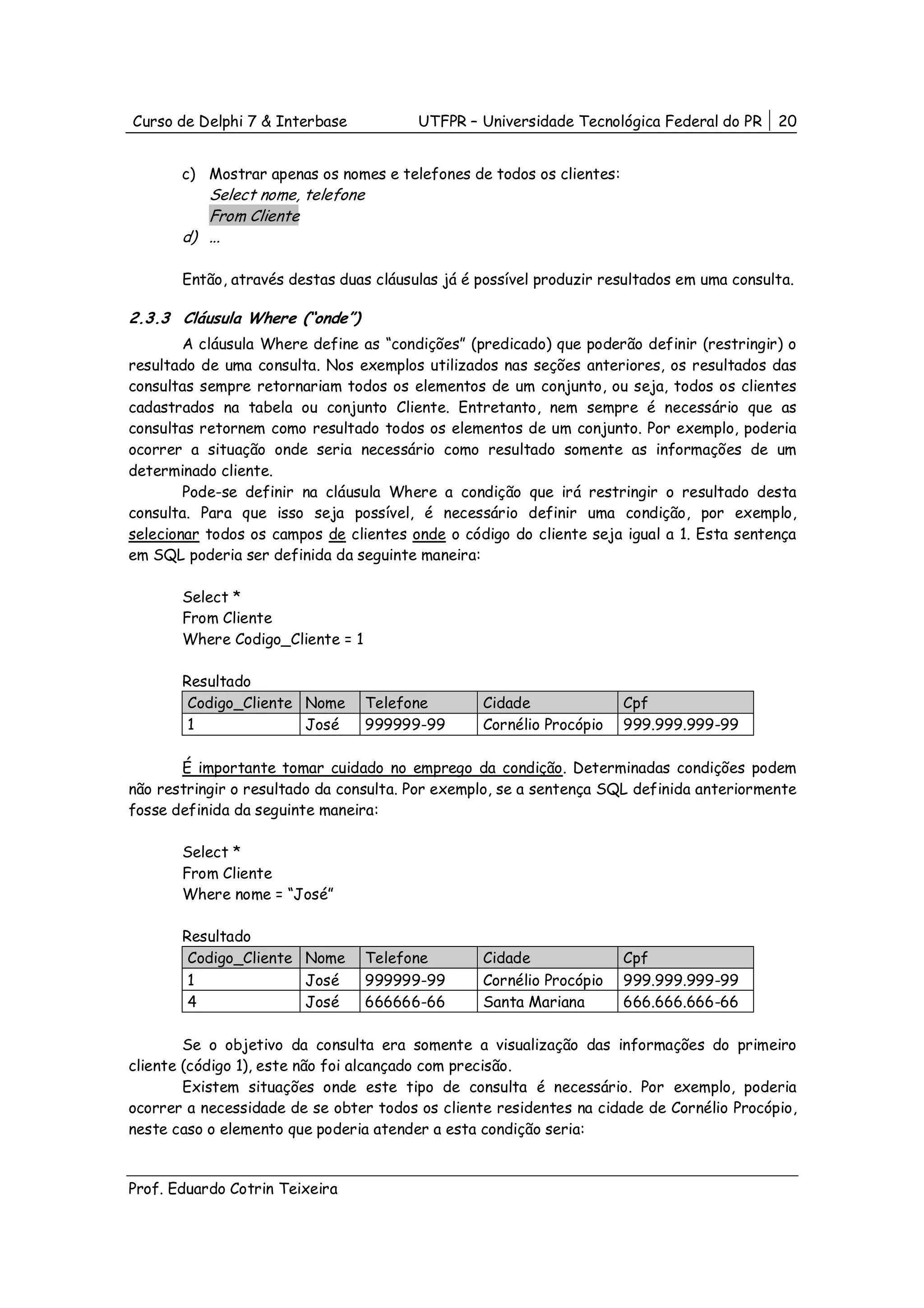 Curso de Delphi 7 & Interbase           UTFPR – Universidade Tecnológica Federal do PR     20


       c) Mostrar apenas os nomes e telefones de todos os clientes:
          Select nome, telefone
          From Cliente
       d) ...

       Então, através destas duas cláusulas já é possível produzir resultados em uma consulta.

2.3.3 Cláusula Where (“onde”)
        A cláusula Where define as “condições” (predicado) que poderão definir (restringir) o
resultado de uma consulta. Nos exemplos utilizados nas seções anteriores, os resultados das
consultas sempre retornariam todos os elementos de um conjunto, ou seja, todos os clientes
cadastrados na tabela ou conjunto Cliente. Entretanto, nem sempre é necessário que as
consultas retornem como resultado todos os elementos de um conjunto. Por exemplo, poderia
ocorrer a situação onde seria necessário como resultado somente as informações de um
determinado cliente.
        Pode-se definir na cláusula Where a condição que irá restringir o resultado desta
consulta. Para que isso seja possível, é necessário definir uma condição, por exemplo,
selecionar todos os campos de clientes onde o código do cliente seja igual a 1. Esta sentença
em SQL poderia ser definida da seguinte maneira:

       Select *
       From Cliente
       Where Codigo_Cliente = 1

       Resultado
        Codigo_Cliente Nome       Telefone       Cidade               Cpf
        1              José       999999-99      Cornélio Procópio    999.999.999-99

       É importante tomar cuidado no emprego da condição. Determinadas condições podem
não restringir o resultado da consulta. Por exemplo, se a sentença SQL definida anteriormente
fosse definida da seguinte maneira:

       Select *
       From Cliente
       Where nome = “José”

       Resultado
        Codigo_Cliente Nome       Telefone       Cidade               Cpf
        1              José       999999-99      Cornélio Procópio    999.999.999-99
        4              José       666666-66      Santa Mariana        666.666.666-66

        Se o objetivo da consulta era somente a visualização das informações do primeiro
cliente (código 1), este não foi alcançado com precisão.
        Existem situações onde este tipo de consulta é necessário. Por exemplo, poderia
ocorrer a necessidade de se obter todos os cliente residentes na cidade de Cornélio Procópio,
neste caso o elemento que poderia atender a esta condição seria:


Prof. Eduardo Cotrin Teixeira
 