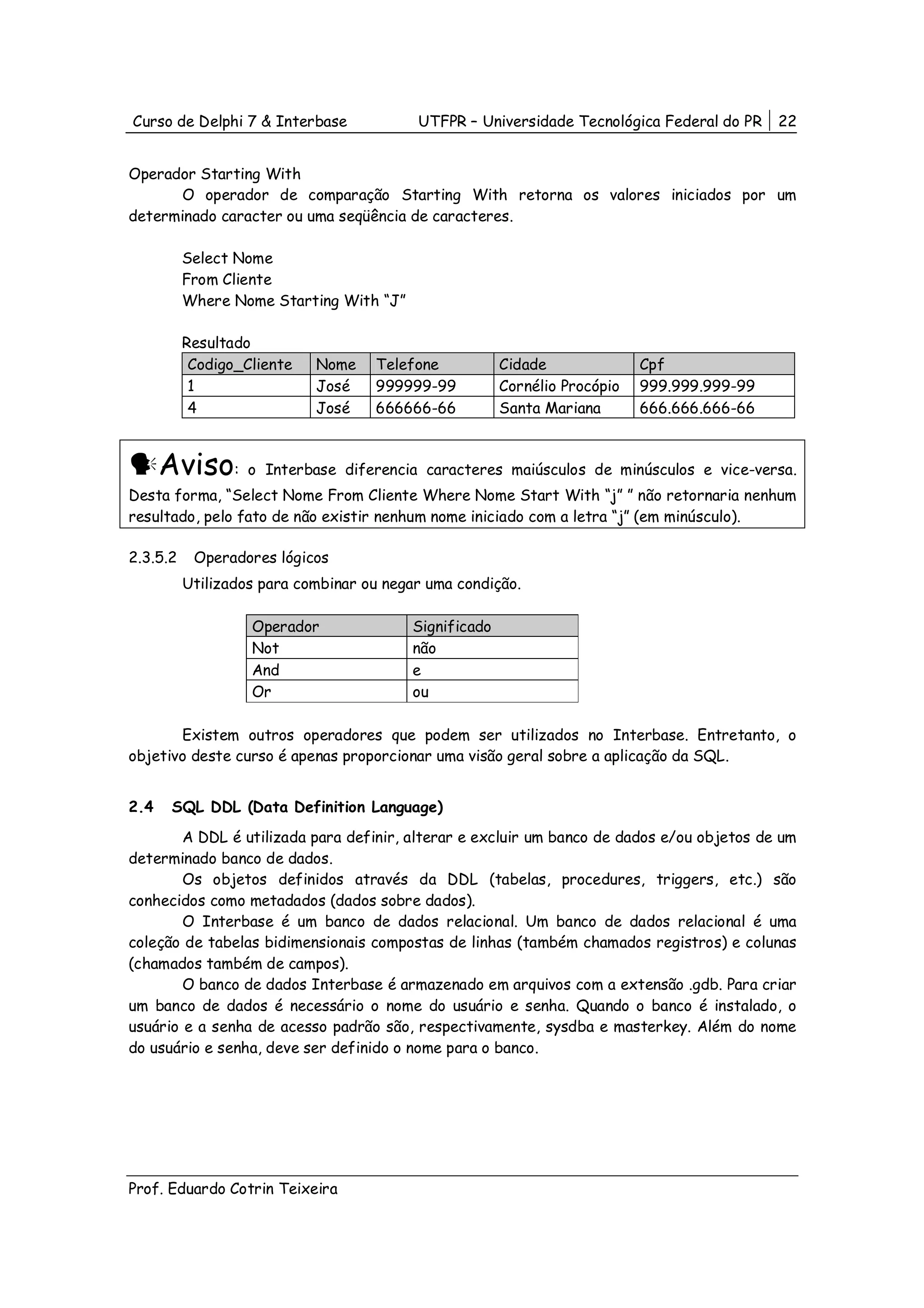 Curso de Delphi 7 & Interbase             UTFPR – Universidade Tecnológica Federal do PR    22


Operador Starting With
       O operador de comparação Starting With retorna os valores iniciados por um
determinado caracter ou uma seqüência de caracteres.

          Select Nome
          From Cliente
          Where Nome Starting With “J”

          Resultado
           Codigo_Cliente   Nome    Telefone           Cidade              Cpf
           1                José    999999-99          Cornélio Procópio   999.999.999-99
           4                José    666666-66          Santa Mariana       666.666.666-66



      Aviso: o       Interbase diferencia caracteres maiúsculos de minúsculos e vice-versa.
Desta forma, “Select Nome From Cliente Where Nome Start With “j” ” não retornaria nenhum
resultado, pelo fato de não existir nenhum nome iniciado com a letra “j” (em minúsculo).

2.3.5.2    Operadores lógicos
          Utilizados para combinar ou negar uma condição.

                   Operador              Significado
                   Not                   não
                   And                   e
                   Or                    ou

       Existem outros operadores que podem ser utilizados no Interbase. Entretanto, o
objetivo deste curso é apenas proporcionar uma visão geral sobre a aplicação da SQL.


2.4    SQL DDL (Data Definition Language)
        A DDL é utilizada para definir, alterar e excluir um banco de dados e/ou objetos de um
determinado banco de dados.
        Os objetos definidos através da DDL (tabelas, procedures, triggers, etc.) são
conhecidos como metadados (dados sobre dados).
        O Interbase é um banco de dados relacional. Um banco de dados relacional é uma
coleção de tabelas bidimensionais compostas de linhas (também chamados registros) e colunas
(chamados também de campos).
        O banco de dados Interbase é armazenado em arquivos com a extensão .gdb. Para criar
um banco de dados é necessário o nome do usuário e senha. Quando o banco é instalado, o
usuário e a senha de acesso padrão são, respectivamente, sysdba e masterkey. Além do nome
do usuário e senha, deve ser definido o nome para o banco.




Prof. Eduardo Cotrin Teixeira
 
