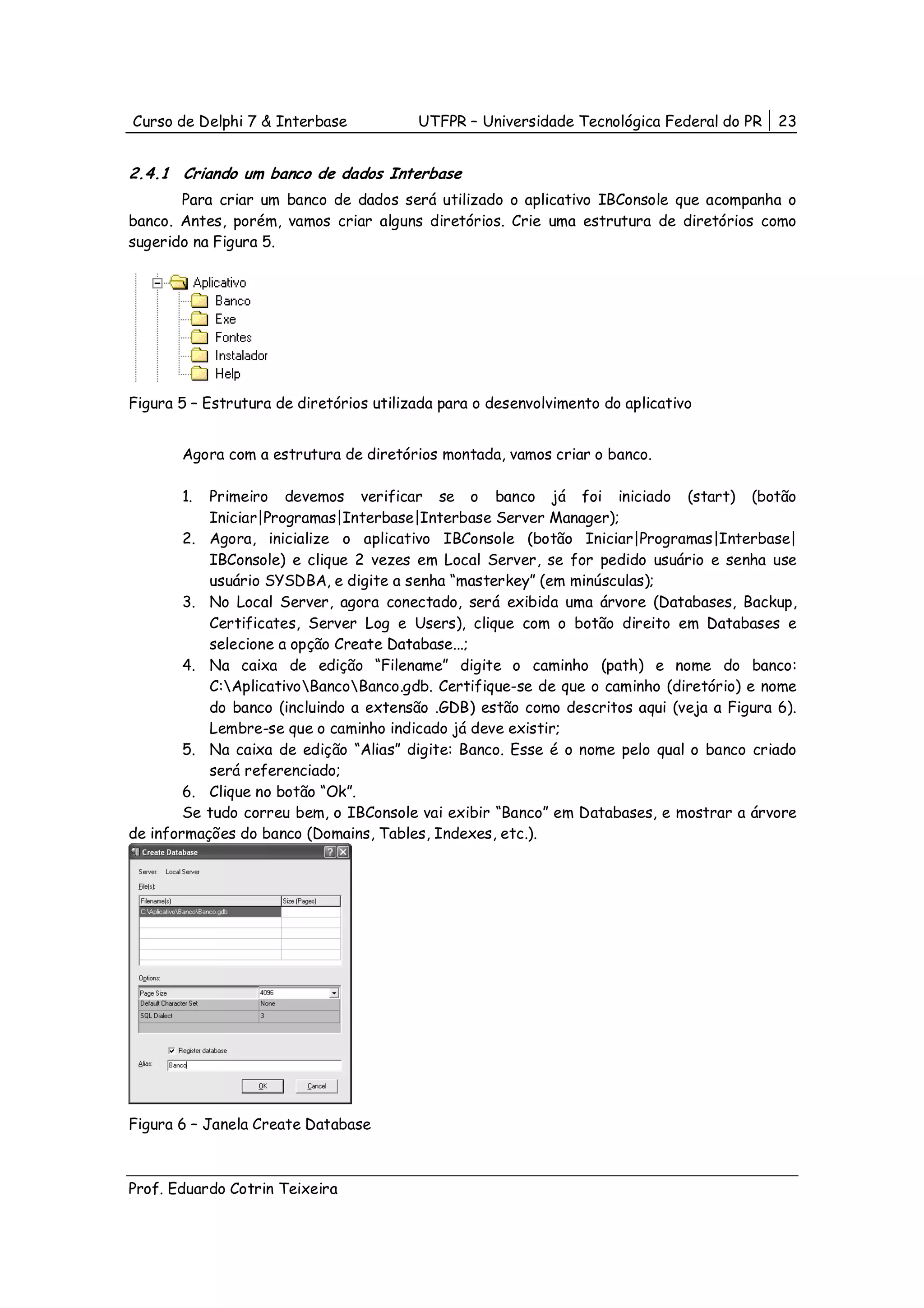 Curso de Delphi 7 & Interbase            UTFPR – Universidade Tecnológica Federal do PR   23


2.4.1 Criando um banco de dados Interbase
       Para criar um banco de dados será utilizado o aplicativo IBConsole que acompanha o
banco. Antes, porém, vamos criar alguns diretórios. Crie uma estrutura de diretórios como
sugerido na Figura 5.




Figura 5 – Estrutura de diretórios utilizada para o desenvolvimento do aplicativo


       Agora com a estrutura de diretórios montada, vamos criar o banco.

       1.  Primeiro devemos verificar se o banco já foi iniciado (start) (botão
           Iniciar|Programas|Interbase|Interbase Server Manager);
        2. Agora, inicialize o aplicativo IBConsole (botão Iniciar|Programas|Interbase|
           IBConsole) e clique 2 vezes em Local Server, se for pedido usuário e senha use
           usuário SYSDBA, e digite a senha “masterkey” (em minúsculas);
        3. No Local Server, agora conectado, será exibida uma árvore (Databases, Backup,
           Certificates, Server Log e Users), clique com o botão direito em Databases e
           selecione a opção Create Database...;
        4. Na caixa de edição “Filename” digite o caminho (path) e nome do banco:
           C:AplicativoBancoBanco.gdb. Certifique-se de que o caminho (diretório) e nome
           do banco (incluindo a extensão .GDB) estão como descritos aqui (veja a Figura 6).
           Lembre-se que o caminho indicado já deve existir;
        5. Na caixa de edição “Alias” digite: Banco. Esse é o nome pelo qual o banco criado
           será referenciado;
        6. Clique no botão “Ok”.
        Se tudo correu bem, o IBConsole vai exibir “Banco” em Databases, e mostrar a árvore
de informações do banco (Domains, Tables, Indexes, etc.).




Figura 6 – Janela Create Database



Prof. Eduardo Cotrin Teixeira
 
