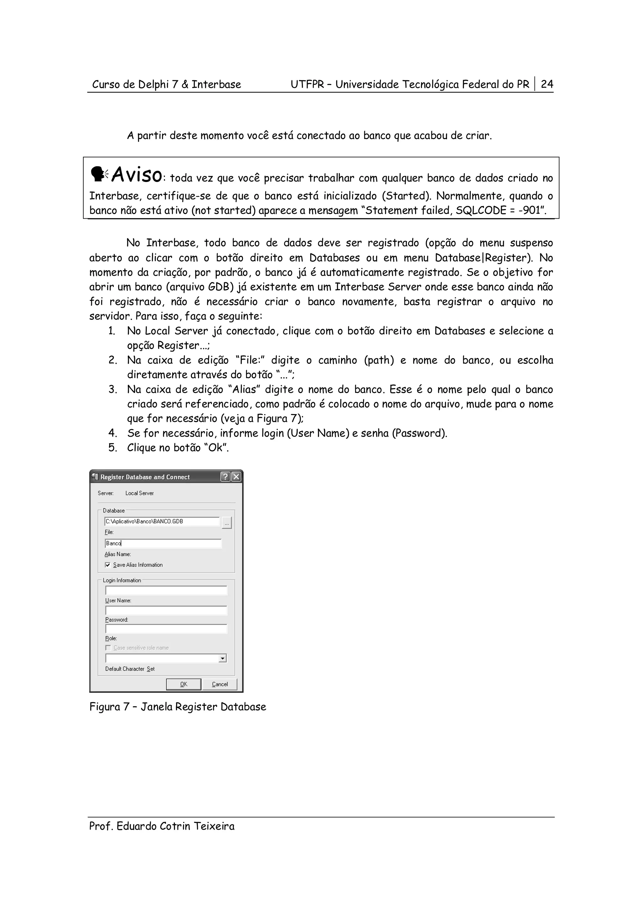Curso de Delphi 7 & Interbase          UTFPR – Universidade Tecnológica Federal do PR    24



       A partir deste momento você está conectado ao banco que acabou de criar.



    Aviso: toda vez que você precisar trabalhar com qualquer banco de dados criado no
Interbase, certifique-se de que o banco está inicializado (Started). Normalmente, quando o
banco não está ativo (not started) aparece a mensagem “Statement failed, SQLCODE = -901”.


       No Interbase, todo banco de dados deve ser registrado (opção do menu suspenso
aberto ao clicar com o botão direito em Databases ou em menu Database|Register). No
momento da criação, por padrão, o banco já é automaticamente registrado. Se o objetivo for
abrir um banco (arquivo GDB) já existente em um Interbase Server onde esse banco ainda não
foi registrado, não é necessário criar o banco novamente, basta registrar o arquivo no
servidor. Para isso, faça o seguinte:
    1. No Local Server já conectado, clique com o botão direito em Databases e selecione a
        opção Register...;
    2. Na caixa de edição “File:” digite o caminho (path) e nome do banco, ou escolha
        diretamente através do botão “...”;
    3. Na caixa de edição “Alias” digite o nome do banco. Esse é o nome pelo qual o banco
        criado será referenciado, como padrão é colocado o nome do arquivo, mude para o nome
        que for necessário (veja a Figura 7);
    4. Se for necessário, informe login (User Name) e senha (Password).
    5. Clique no botão “Ok”.




Figura 7 – Janela Register Database




Prof. Eduardo Cotrin Teixeira
 