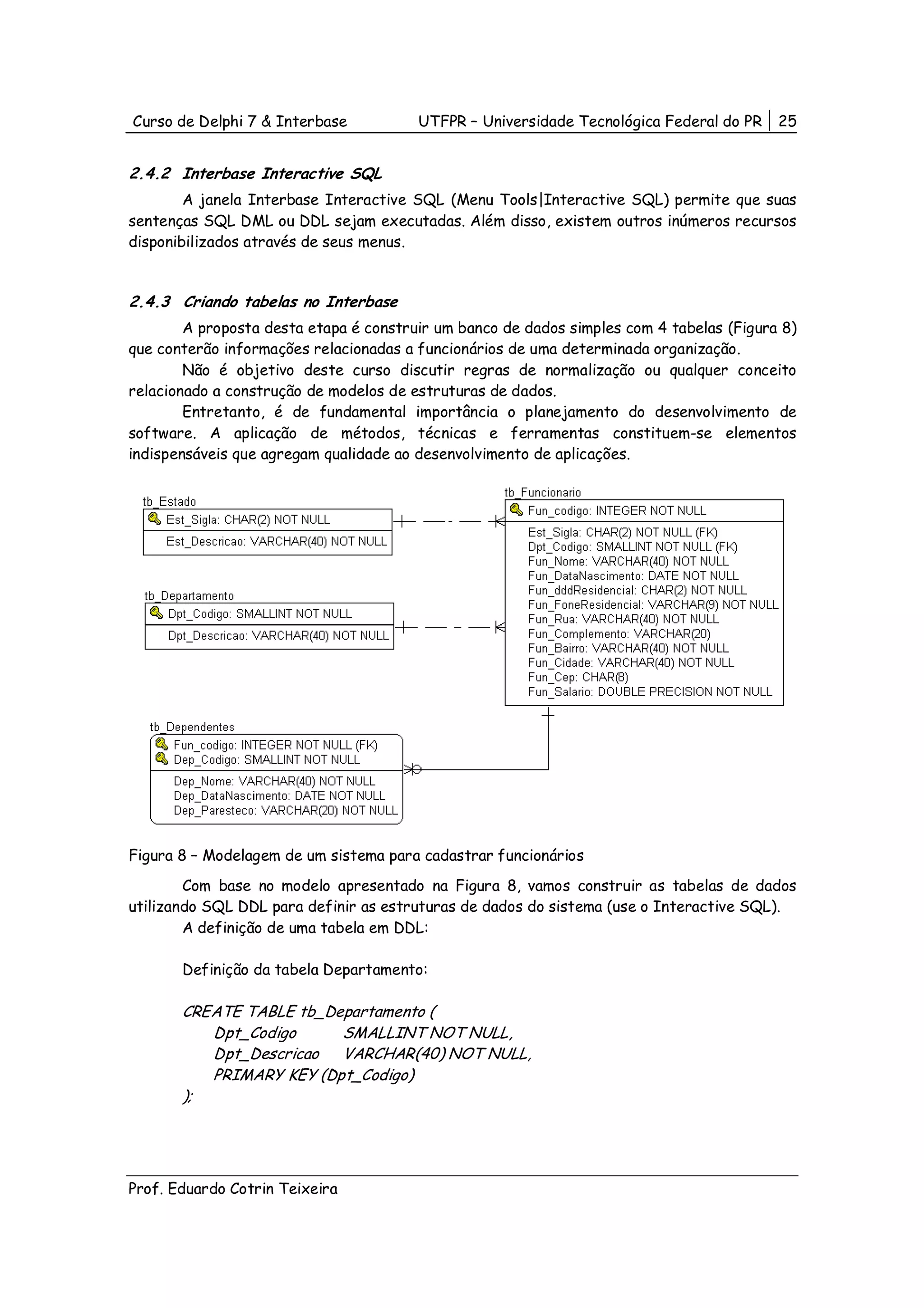 Curso de Delphi 7 & Interbase           UTFPR – Universidade Tecnológica Federal do PR    25


2.4.2 Interbase Interactive SQL
        A janela Interbase Interactive SQL (Menu Tools|Interactive SQL) permite que suas
sentenças SQL DML ou DDL sejam executadas. Além disso, existem outros inúmeros recursos
disponibilizados através de seus menus.


2.4.3 Criando tabelas no Interbase
        A proposta desta etapa é construir um banco de dados simples com 4 tabelas (Figura 8)
que conterão informações relacionadas a funcionários de uma determinada organização.
        Não é objetivo deste curso discutir regras de normalização ou qualquer conceito
relacionado a construção de modelos de estruturas de dados.
        Entretanto, é de fundamental importância o planejamento do desenvolvimento de
software. A aplicação de métodos, técnicas e ferramentas constituem-se elementos
indispensáveis que agregam qualidade ao desenvolvimento de aplicações.




Figura 8 – Modelagem de um sistema para cadastrar funcionários
        Com base no modelo apresentado na Figura 8, vamos construir as tabelas de dados
utilizando SQL DDL para definir as estruturas de dados do sistema (use o Interactive SQL).
        A definição de uma tabela em DDL:

       Definição da tabela Departamento:

       CREATE TABLE tb_Departamento (
          Dpt_Codigo     SMALLINT NOT NULL,
          Dpt_Descricao VARCHAR(40) NOT NULL,
          PRIMARY KEY (Dpt_Codigo)
       );




Prof. Eduardo Cotrin Teixeira
 