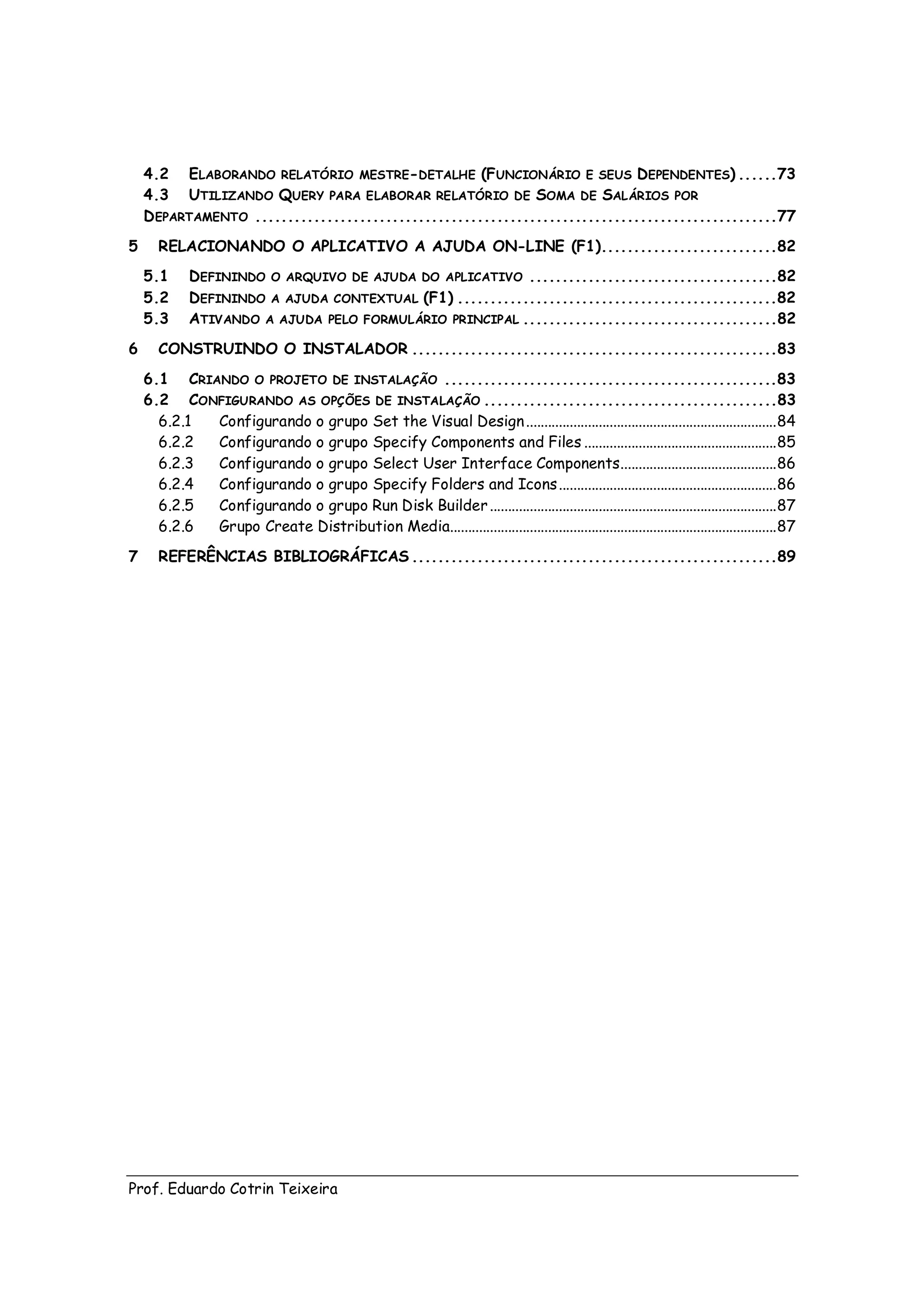 4.2 ELABORANDO RELATÓRIO MESTRE-DETALHE (FUNCIONÁRIO E SEUS DEPENDENTES) ......73
    4.3 UTILIZANDO QUERY PARA ELABORAR RELATÓRIO DE SOMA DE SALÁRIOS POR
    D EPARTAMENTO ................................................................................77
5      RELACIONANDO O APLICATIVO A AJUDA ON-LINE (F1)...........................82
    5.1      DEFININDO O ARQUIVO DE AJUDA DO APLICATIVO ......................................82
    5.2      DEFININDO A AJUDA CONTEXTUAL (F1) .................................................82
    5.3      ATIVANDO A AJUDA PELO FORMULÁRIO PRINCIPAL .......................................82
6      CONSTRUINDO O INSTALADOR ........................................................83
    6.1 CRIANDO O PROJETO DE INSTALAÇÃO ...................................................83
    6.2 CONFIGURANDO AS OPÇÕES DE INSTALAÇÃO .............................................83
      6.2.1 Configurando o grupo Set the Visual Design ..................................................................... 84
      6.2.2 Configurando o grupo Specify Components and Files ..................................................... 85
      6.2.3 Configurando o grupo Select User Interface Components........................................... 86
      6.2.4 Configurando o grupo Specify Folders and Icons ............................................................ 86
      6.2.5 Configurando o grupo Run Disk Builder ............................................................................... 87
      6.2.6 Grupo Create Distribution Media.......................................................................................... 87
7      REFERÊNCIAS BIBLIOGRÁFICAS ........................................................89




Prof. Eduardo Cotrin Teixeira
 