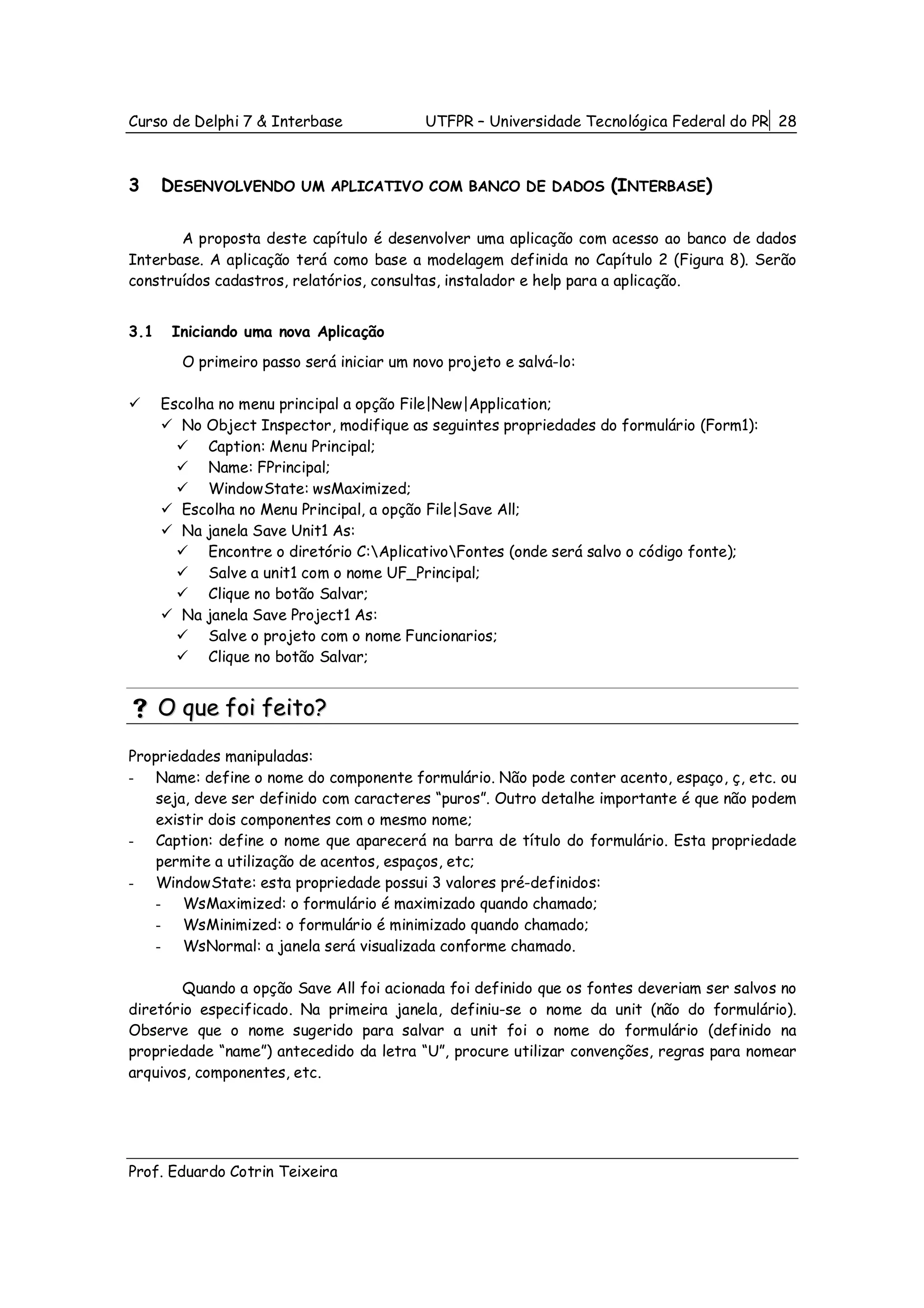 Curso de Delphi 7 & Interbase              UTFPR – Universidade Tecnológica Federal do PR 28



3     DESENVOLVENDO      UM APLICATIVO COM BANCO DE DADOS           (INTERBASE)

       A proposta deste capítulo é desenvolver uma aplicação com acesso ao banco de dados
Interbase. A aplicação terá como base a modelagem definida no Capítulo 2 (Figura 8). Serão
construídos cadastros, relatórios, consultas, instalador e help para a aplicação.


3.1    Iniciando uma nova Aplicação
        O primeiro passo será iniciar um novo projeto e salvá-lo:

      Escolha no menu principal a opção File|New|Application;
         No Object Inspector, modifique as seguintes propriedades do formulário (Form1):
            Caption: Menu Principal;
            Name: FPrincipal;
            WindowState: wsMaximized;
         Escolha no Menu Principal, a opção File|Save All;
         Na janela Save Unit1 As:
            Encontre o diretório C:AplicativoFontes (onde será salvo o código fonte);
            Salve a unit1 com o nome UF_Principal;
            Clique no botão Salvar;
         Na janela Save Project1 As:
            Salve o projeto com o nome Funcionarios;
            Clique no botão Salvar;


      O que foi feito?

Propriedades manipuladas:
- Name: define o nome do componente formulário. Não pode conter acento, espaço, ç, etc. ou
    seja, deve ser definido com caracteres “puros”. Outro detalhe importante é que não podem
    existir dois componentes com o mesmo nome;
- Caption: define o nome que aparecerá na barra de título do formulário. Esta propriedade
    permite a utilização de acentos, espaços, etc;
- WindowState: esta propriedade possui 3 valores pré-definidos:
    - WsMaximized: o formulário é maximizado quando chamado;
    - WsMinimized: o formulário é minimizado quando chamado;
    - WsNormal: a janela será visualizada conforme chamado.

        Quando a opção Save All foi acionada foi definido que os fontes deveriam ser salvos no
diretório especificado. Na primeira janela, definiu-se o nome da unit (não do formulário).
Observe que o nome sugerido para salvar a unit foi o nome do formulário (definido na
propriedade “name”) antecedido da letra “U”, procure utilizar convenções, regras para nomear
arquivos, componentes, etc.




Prof. Eduardo Cotrin Teixeira
 