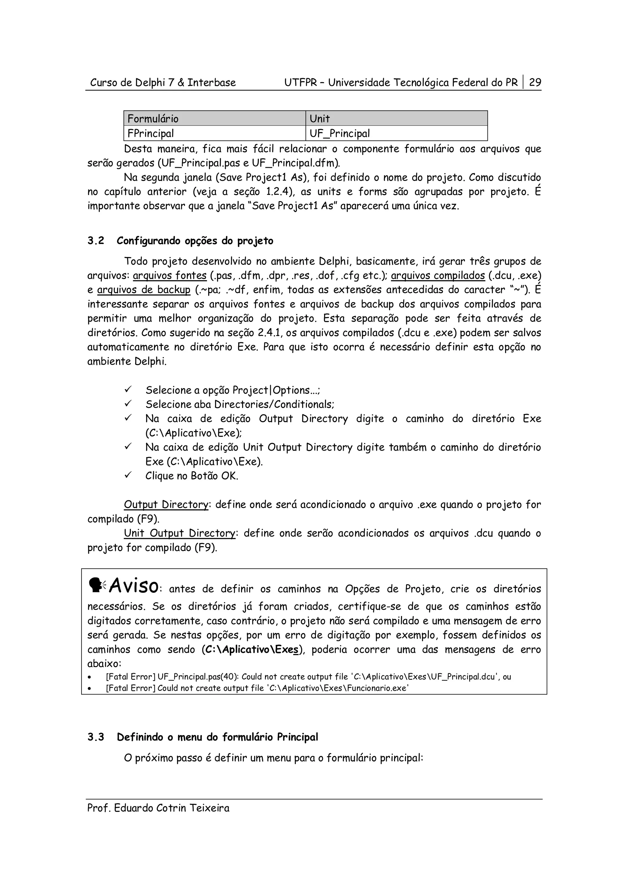 Curso de Delphi 7 & Interbase                       UTFPR – Universidade Tecnológica Federal do PR                 29


        Formulário                           Unit
        FPrincipal                           UF_Principal
       Desta maneira, fica mais fácil relacionar o componente formulário aos arquivos que
serão gerados (UF_Principal.pas e UF_Principal.dfm).
       Na segunda janela (Save Project1 As), foi definido o nome do projeto. Como discutido
no capítulo anterior (veja a seção 1.2.4), as units e forms são agrupadas por projeto. É
importante observar que a janela “Save Project1 As” aparecerá uma única vez.


3.2     Configurando opções do projeto
        Todo projeto desenvolvido no ambiente Delphi, basicamente, irá gerar três grupos de
arquivos: arquivos fontes (.pas, .dfm, .dpr, .res, .dof, .cfg etc.); arquivos compilados (.dcu, .exe)
e arquivos de backup (.~pa; .~df, enfim, todas as extensões antecedidas do caracter “~”). É
interessante separar os arquivos fontes e arquivos de backup dos arquivos compilados para
permitir uma melhor organização do projeto. Esta separação pode ser feita através de
diretórios. Como sugerido na seção 2.4.1, os arquivos compilados (.dcu e .exe) podem ser salvos
automaticamente no diretório Exe. Para que isto ocorra é necessário definir esta opção no
ambiente Delphi.

                Selecione a opção Project|Options...;
                Selecione aba Directories/Conditionals;
                Na caixa de edição Output Directory digite o caminho do diretório Exe
                (C:AplicativoExe);
                Na caixa de edição Unit Output Directory digite também o caminho do diretório
                Exe (C:AplicativoExe).
                Clique no Botão OK.

       Output Directory: define onde será acondicionado o arquivo .exe quando o projeto for
compilado (F9).
       Unit Output Directory: define onde serão acondicionados os arquivos .dcu quando o
projeto for compilado (F9).


      Aviso:          antes de definir os caminhos na Opções de Projeto, crie os diretórios
necessários. Se os diretórios já foram criados, certifique-se de que os caminhos estão
digitados corretamente, caso contrário, o projeto não será compilado e uma mensagem de erro
será gerada. Se nestas opções, por um erro de digitação por exemplo, fossem definidos os
caminhos como sendo (C:AplicativoExes), poderia ocorrer uma das mensagens de erro
abaixo:
•     [Fatal Error] UF_Principal.pas(40): Could not create output file 'C:AplicativoExesUF_Principal.dcu', ou
•     [Fatal Error] Could not create output file 'C:AplicativoExesFuncionario.exe'




3.3     Definindo o menu do formulário Principal

          O próximo passo é definir um menu para o formulário principal:



Prof. Eduardo Cotrin Teixeira
 