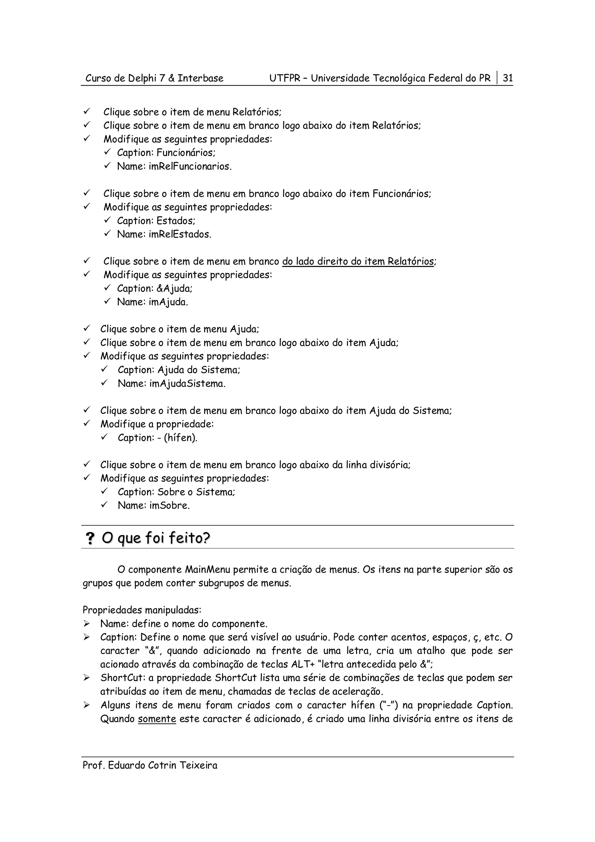 Curso de Delphi 7 & Interbase            UTFPR – Universidade Tecnológica Federal do PR     31


    Clique sobre o item de menu Relatórios;
    Clique sobre o item de menu em branco logo abaixo do item Relatórios;
    Modifique as seguintes propriedades:
       Caption: Funcionários;
       Name: imRelFuncionarios.

    Clique sobre o item de menu em branco logo abaixo do item Funcionários;
    Modifique as seguintes propriedades:
       Caption: Estados;
       Name: imRelEstados.

    Clique sobre o item de menu em branco do lado direito do item Relatórios;
    Modifique as seguintes propriedades:
       Caption: &Ajuda;
       Name: imAjuda.

   Clique sobre o item de menu Ajuda;
   Clique sobre o item de menu em branco logo abaixo do item Ajuda;
   Modifique as seguintes propriedades:
       Caption: Ajuda do Sistema;
       Name: imAjudaSistema.

   Clique sobre o item de menu em branco logo abaixo do item Ajuda do Sistema;
   Modifique a propriedade:
       Caption: - (hífen).

   Clique sobre o item de menu em branco logo abaixo da linha divisória;
   Modifique as seguintes propriedades:
       Caption: Sobre o Sistema;
       Name: imSobre.


    O que foi feito?

       O componente MainMenu permite a criação de menus. Os itens na parte superior são os
grupos que podem conter subgrupos de menus.

Propriedades manipuladas:
    Name: define o nome do componente.
    Caption: Define o nome que será visível ao usuário. Pode conter acentos, espaços, ç, etc. O
    caracter “&”, quando adicionado na frente de uma letra, cria um atalho que pode ser
    acionado através da combinação de teclas ALT+ “letra antecedida pelo &”;
    ShortCut: a propriedade ShortCut lista uma série de combinações de teclas que podem ser
    atribuídas ao item de menu, chamadas de teclas de aceleração.
    Alguns itens de menu foram criados com o caracter hífen (“-”) na propriedade Caption.
    Quando somente este caracter é adicionado, é criado uma linha divisória entre os itens de



Prof. Eduardo Cotrin Teixeira
 