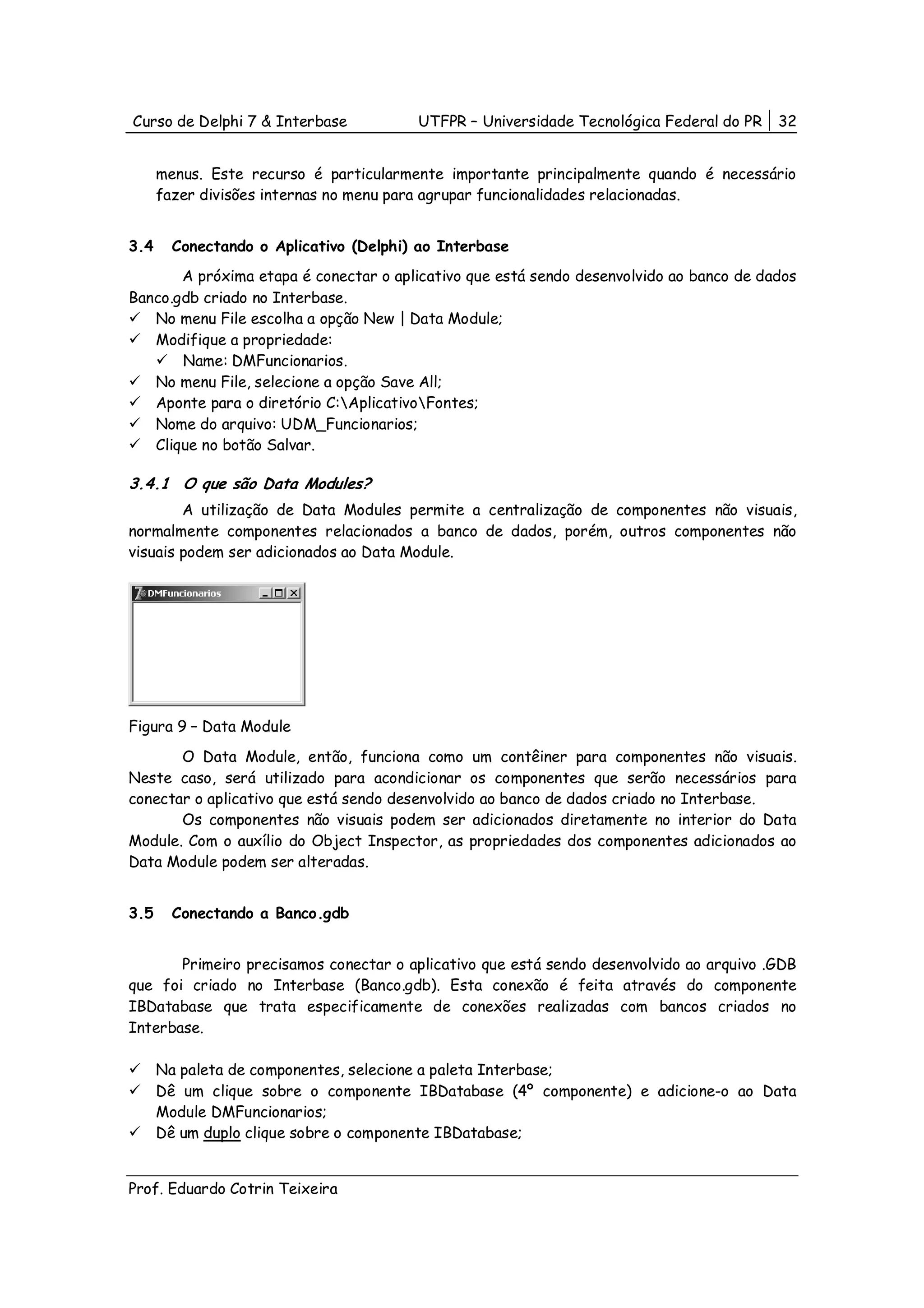 Curso de Delphi 7 & Interbase           UTFPR – Universidade Tecnológica Federal do PR   32


      menus. Este recurso é particularmente importante principalmente quando é necessário
      fazer divisões internas no menu para agrupar funcionalidades relacionadas.


3.4     Conectando o Aplicativo (Delphi) ao Interbase
       A próxima etapa é conectar o aplicativo que está sendo desenvolvido ao banco de dados
Banco.gdb criado no Interbase.
   No menu File escolha a opção New | Data Module;
   Modifique a propriedade:
       Name: DMFuncionarios.
   No menu File, selecione a opção Save All;
   Aponte para o diretório C:AplicativoFontes;
   Nome do arquivo: UDM_Funcionarios;
   Clique no botão Salvar.

3.4.1 O que são Data Modules?
        A utilização de Data Modules permite a centralização de componentes não visuais,
normalmente componentes relacionados a banco de dados, porém, outros componentes não
visuais podem ser adicionados ao Data Module.




Figura 9 – Data Module
       O Data Module, então, funciona como um contêiner para componentes não visuais.
Neste caso, será utilizado para acondicionar os componentes que serão necessários para
conectar o aplicativo que está sendo desenvolvido ao banco de dados criado no Interbase.
       Os componentes não visuais podem ser adicionados diretamente no interior do Data
Module. Com o auxílio do Object Inspector, as propriedades dos componentes adicionados ao
Data Module podem ser alteradas.


3.5     Conectando a Banco.gdb


       Primeiro precisamos conectar o aplicativo que está sendo desenvolvido ao arquivo .GDB
que foi criado no Interbase (Banco.gdb). Esta conexão é feita através do componente
IBDatabase que trata especificamente de conexões realizadas com bancos criados no
Interbase.

      Na paleta de componentes, selecione a paleta Interbase;
      Dê um clique sobre o componente IBDatabase (4º componente) e adicione-o ao Data
      Module DMFuncionarios;
      Dê um duplo clique sobre o componente IBDatabase;


Prof. Eduardo Cotrin Teixeira
 