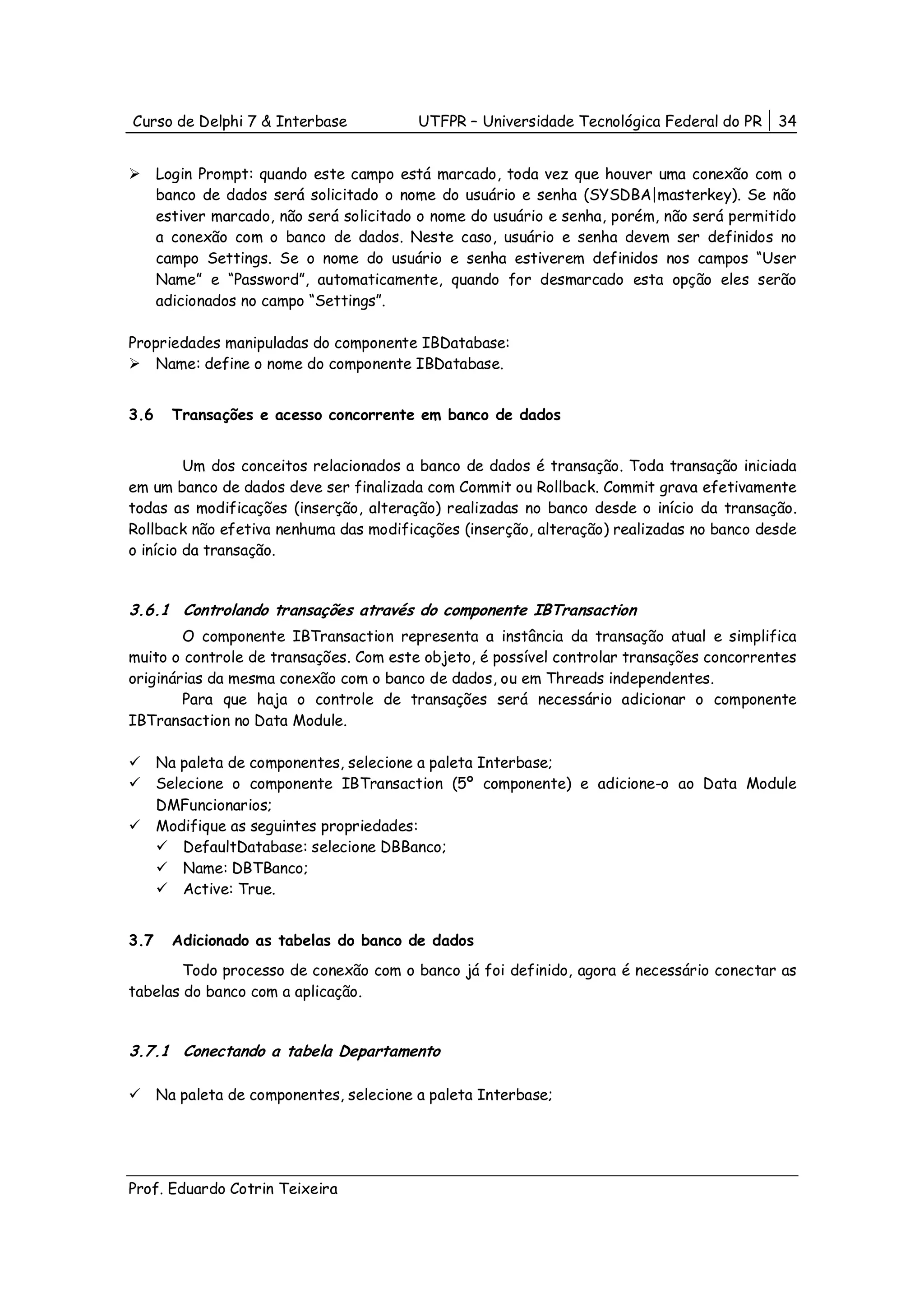 Curso de Delphi 7 & Interbase             UTFPR – Universidade Tecnológica Federal do PR    34


      Login Prompt: quando este campo está marcado, toda vez que houver uma conexão com o
      banco de dados será solicitado o nome do usuário e senha (SYSDBA|masterkey). Se não
      estiver marcado, não será solicitado o nome do usuário e senha, porém, não será permitido
      a conexão com o banco de dados. Neste caso, usuário e senha devem ser definidos no
      campo Settings. Se o nome do usuário e senha estiverem definidos nos campos “User
      Name” e “Password”, automaticamente, quando for desmarcado esta opção eles serão
      adicionados no campo “Settings”.

Propriedades manipuladas do componente IBDatabase:
    Name: define o nome do componente IBDatabase.


3.6     Transações e acesso concorrente em banco de dados


         Um dos conceitos relacionados a banco de dados é transação. Toda transação iniciada
em um banco de dados deve ser finalizada com Commit ou Rollback. Commit grava efetivamente
todas as modificações (inserção, alteração) realizadas no banco desde o início da transação.
Rollback não efetiva nenhuma das modificações (inserção, alteração) realizadas no banco desde
o início da transação.


3.6.1 Controlando transações através do componente IBTransaction
        O componente IBTransaction representa a instância da transação atual e simplifica
muito o controle de transações. Com este objeto, é possível controlar transações concorrentes
originárias da mesma conexão com o banco de dados, ou em Threads independentes.
        Para que haja o controle de transações será necessário adicionar o componente
IBTransaction no Data Module.

      Na paleta de componentes, selecione a paleta Interbase;
      Selecione o componente IBTransaction (5º componente) e adicione-o ao Data Module
      DMFuncionarios;
      Modifique as seguintes propriedades:
          DefaultDatabase: selecione DBBanco;
          Name: DBTBanco;
          Active: True.


3.7     Adicionado as tabelas do banco de dados
        Todo processo de conexão com o banco já foi definido, agora é necessário conectar as
tabelas do banco com a aplicação.


3.7.1 Conectando a tabela Departamento

      Na paleta de componentes, selecione a paleta Interbase;




Prof. Eduardo Cotrin Teixeira
 